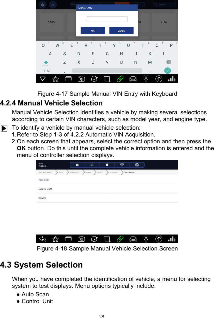 29Figure 4-17 Sample Manual VIN Entry with Keyboard4.2.4 Manual Vehicle SelectionManual Vehicle Selection identifies a vehicle by making several selectionsaccording to certain VIN characters, such as model year, and engine type.To identify a vehicle by manual vehicle selection:1.Refer to Step 1-3 of 4.2.2 Automatic VIN Acquisition.2.On each screen that appears, select the correct option and then press theOK button. Do this until the complete vehicle information is entered and themenu of controller selection displays.Figure 4-18 Sample Manual Vehicle Selection Screen4.3 System SelectionWhen you have completed the identification of vehicle, a menu for selectingsystem to test displays. Menu options typically include:● Auto Scan● Control Unit
