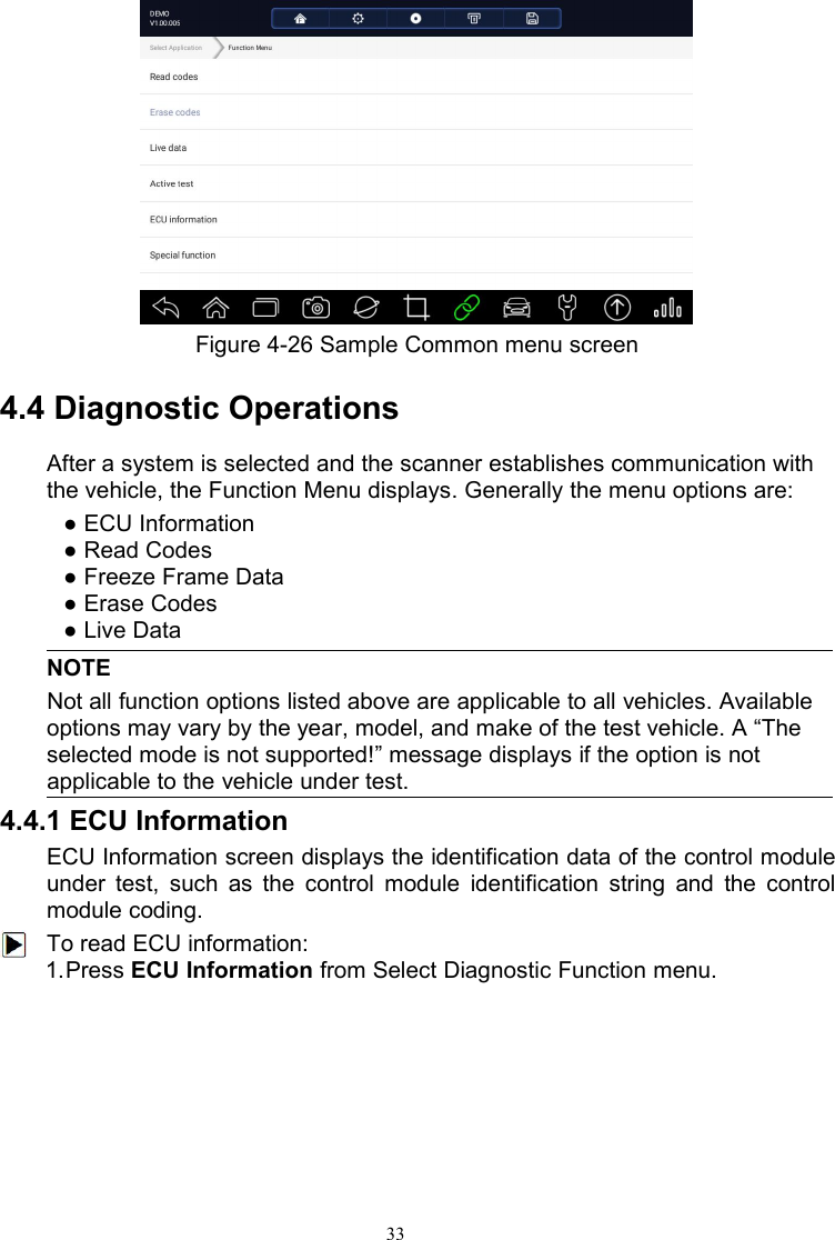 33Figure 4-26 Sample Common menu screen4.4 Diagnostic OperationsAfter a system is selected and the scanner establishes communication withthe vehicle, the Function Menu displays. Generally the menu options are:● ECU Information● Read Codes● Freeze Frame Data● Erase Codes● Live DataNOTENot all function options listed above are applicable to all vehicles. Availableoptions may vary by the year, model, and make of the test vehicle. A “Theselected mode is not supported!” message displays if the option is notapplicable to the vehicle under test.4.4.1 ECU InformationECU Information screen displays the identification data of the control moduleunder test, such as the control module identification string and the controlmodule coding.To read ECU information:1.Press ECU Information from Select Diagnostic Function menu.