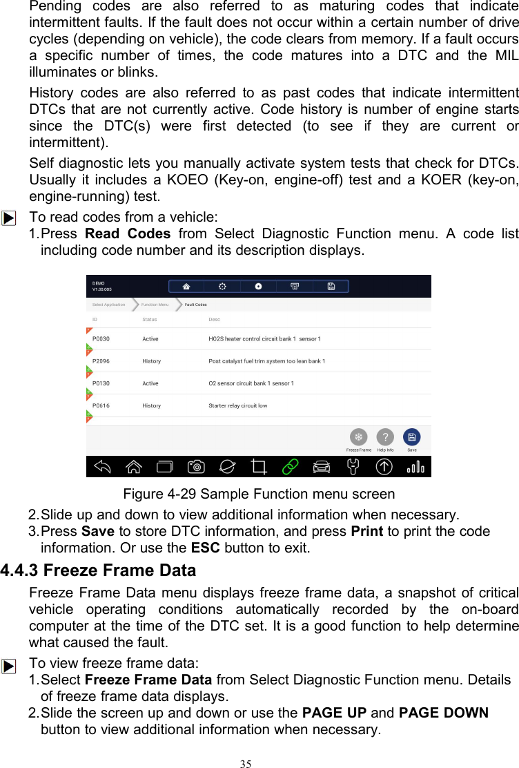 35Pending codes are also referred to as maturing codes that indicateintermittent faults. If the fault does not occur within a certain number of drivecycles (depending on vehicle), the code clears from memory. If a fault occursa specific number of times, the code matures into a DTC and the MILilluminates or blinks.History codes are also referred to as past codes that indicate intermittentDTCs that are not currently active. Code history is number of engine startssince the DTC(s) were first detected (to see if they are current orintermittent).Self diagnostic lets you manually activate system tests that check for DTCs.Usually it includes a KOEO (Key-on, engine-off) test and a KOER (key-on,engine-running) test.To read codes from a vehicle:1.Press Read Codes from Select Diagnostic Function menu. A code listincluding code number and its description displays.Figure 4-29 Sample Function menu screen2.Slide up and down to view additional information when necessary.3.Press Save to store DTC information, and press Print to print the codeinformation. Or use the ESC button to exit.4.4.3 Freeze Frame DataFreeze Frame Data menu displays freeze frame data, a snapshot of criticalvehicle operating conditions automatically recorded by the on-boardcomputer at the time of the DTC set. It is a good function to help determinewhat caused the fault.To view freeze frame data:1.Select Freeze Frame Data from Select Diagnostic Function menu. Detailsof freeze frame data displays.2.Slide the screen up and down or use the PAGE UP and PAGE DOWNbutton to view additional information when necessary.