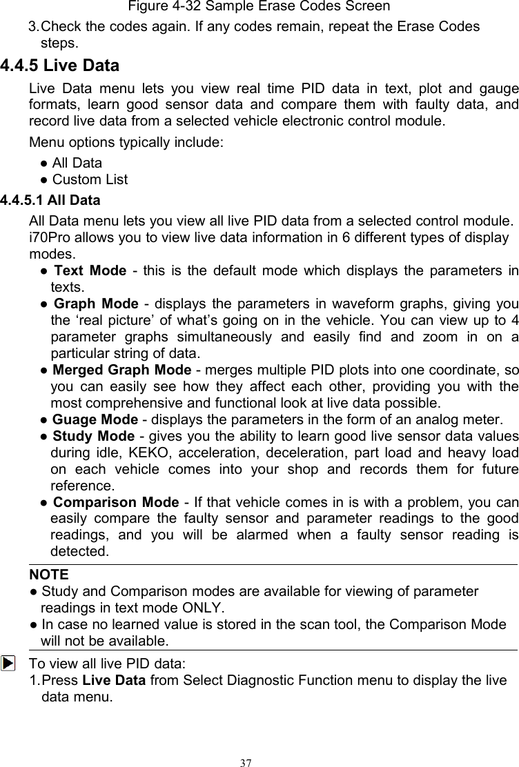 37Figure 4-32 Sample Erase Codes Screen3.Check the codes again. If any codes remain, repeat the Erase Codessteps.4.4.5 Live DataLive Data menu lets you view real time PID data in text, plot and gaugeformats, learn good sensor data and compare them with faulty data, andrecord live data from a selected vehicle electronic control module.Menu options typically include:● All Data● Custom List4.4.5.1 All DataAll Data menu lets you view all live PID data from a selected control module.i70Pro allows you to view live data information in 6 different types of displaymodes.●Text Mode - this is the default mode which displays the parameters intexts.●Graph Mode - displays the parameters in waveform graphs, giving youthe ‘real picture’ of what’s going on in the vehicle. You can view up to 4parameter graphs simultaneously and easily find and zoom in on aparticular string of data.●Merged Graph Mode - merges multiple PID plots into one coordinate, soyou can easily see how they affect each other, providing you with themost comprehensive and functional look at live data possible.●Guage Mode - displays the parameters in the form of an analog meter.●Study Mode - gives you the ability to learn good live sensor data valuesduring idle, KEKO, acceleration, deceleration, part load and heavy loadon each vehicle comes into your shop and records them for futurereference.●Comparison Mode - If that vehicle comes in is with a problem, you caneasily compare the faulty sensor and parameter readings to the goodreadings, and you will be alarmed when a faulty sensor reading isdetected.NOTE● Study and Comparison modes are available for viewing of parameterreadings in text mode ONLY.● In case no learned value is stored in the scan tool, the Comparison Modewill not be available.To view all live PID data:1.Press Live Data from Select Diagnostic Function menu to display the livedata menu.