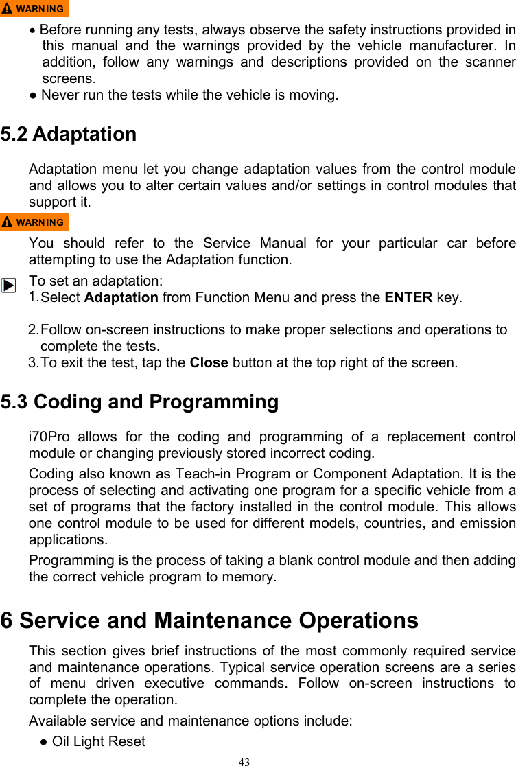 43●Before running any tests, always observe the safety instructions provided inthis manual and the warnings provided by the vehicle manufacturer. Inaddition, follow any warnings and descriptions provided on the scannerscreens.● Never run the tests while the vehicle is moving.5.2 AdaptationAdaptation menu let you change adaptation values from the control moduleand allows you to alter certain values and/or settings in control modules thatsupport it.You should refer to the Service Manual for your particular car beforeattempting to use the Adaptation function.To set an adaptation:1.Select Adaptation from Function Menu and press the ENTER key.2.Follow on-screen instructions to make proper selections and operations tocomplete the tests.3.To exit the test, tap the Close button at the top right of the screen.5.3 Coding and Programmingi70Pro allows for the coding and programming of a replacement controlmodule or changing previously stored incorrect coding.Coding also known as Teach-in Program or Component Adaptation. It is theprocess of selecting and activating one program for a specific vehicle from aset of programs that the factory installed in the control module. This allowsone control module to be used for different models, countries, and emissionapplications.Programming is the process of taking a blank control module and then addingthe correct vehicle program to memory.6 Service and Maintenance OperationsThis section gives brief instructions of the most commonly required serviceand maintenance operations. Typical service operation screens are a seriesof menu driven executive commands. Follow on-screen instructions tocomplete the operation.Available service and maintenance options include:● Oil Light Reset
