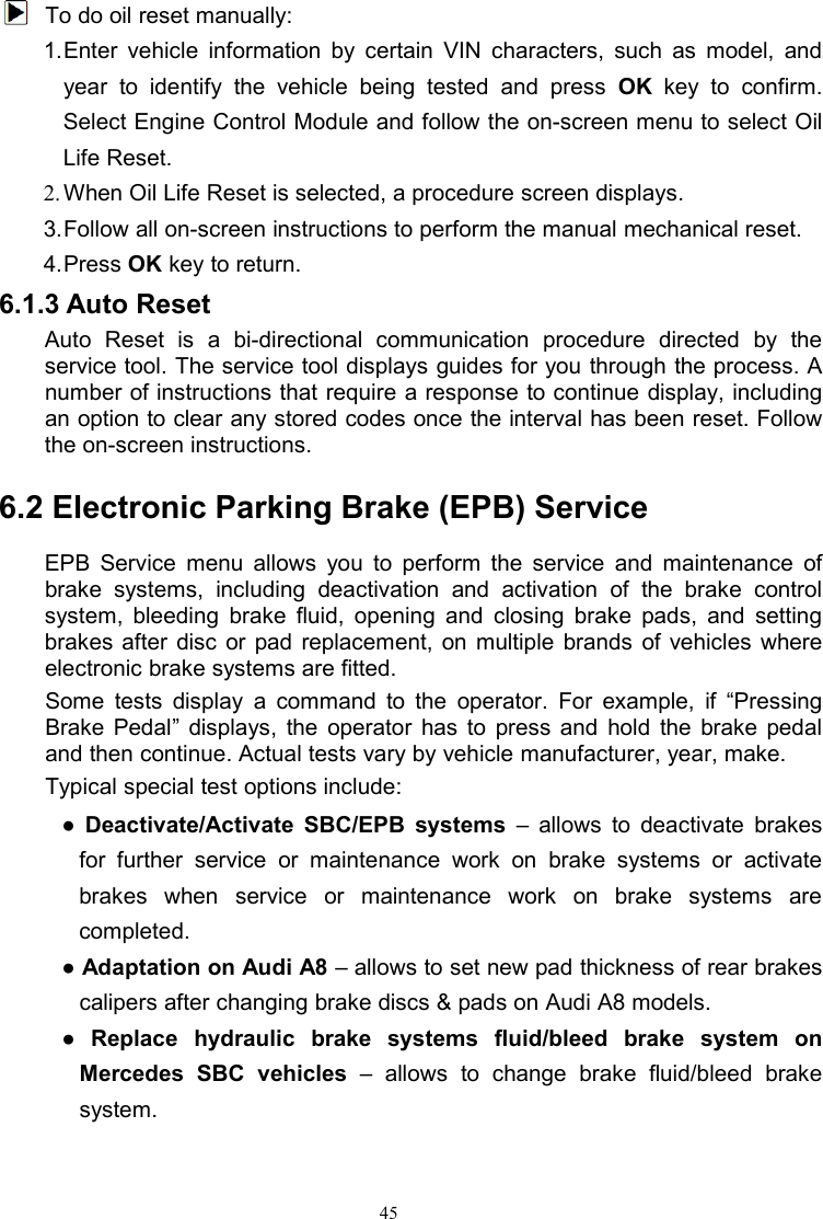 45To do oil reset manually:1.Enter vehicle information by certain VIN characters, such as model, andyear to identify the vehicle being tested and press OK key to confirm.Select Engine Control Module and follow the on-screen menu to select OilLife Reset.2. When Oil Life Reset is selected, a procedure screen displays.3.Follow all on-screen instructions to perform the manual mechanical reset.4.Press OK key to return.6.1.3 Auto ResetAuto Reset is a bi-directional communication procedure directed by theservice tool. The service tool displays guides for you through the process. Anumber of instructions that require a response to continue display, includingan option to clear any stored codes once the interval has been reset. Followthe on-screen instructions.6.2 Electronic Parking Brake (EPB) ServiceEPB Service menu allows you to perform the service and maintenance ofbrake systems, including deactivation and activation of the brake controlsystem, bleeding brake fluid, opening and closing brake pads, and settingbrakes after disc or pad replacement, on multiple brands of vehicles whereelectronic brake systems are fitted.Some tests display a command to the operator. For example, if “PressingBrake Pedal” displays, the operator has to press and hold the brake pedaland then continue. Actual tests vary by vehicle manufacturer, year, make.Typical special test options include:●Deactivate/Activate SBC/EPB systems – allows to deactivate brakesfor further service or maintenance work on brake systems or activatebrakes when service or maintenance work on brake systems arecompleted.●Adaptation on Audi A8 – allows to set new pad thickness of rear brakescalipers after changing brake discs &amp; pads on Audi A8 models.●Replace hydraulic brake systems fluid/bleed brake system onMercedes SBC vehicles – allows to change brake fluid/bleed brakesystem.