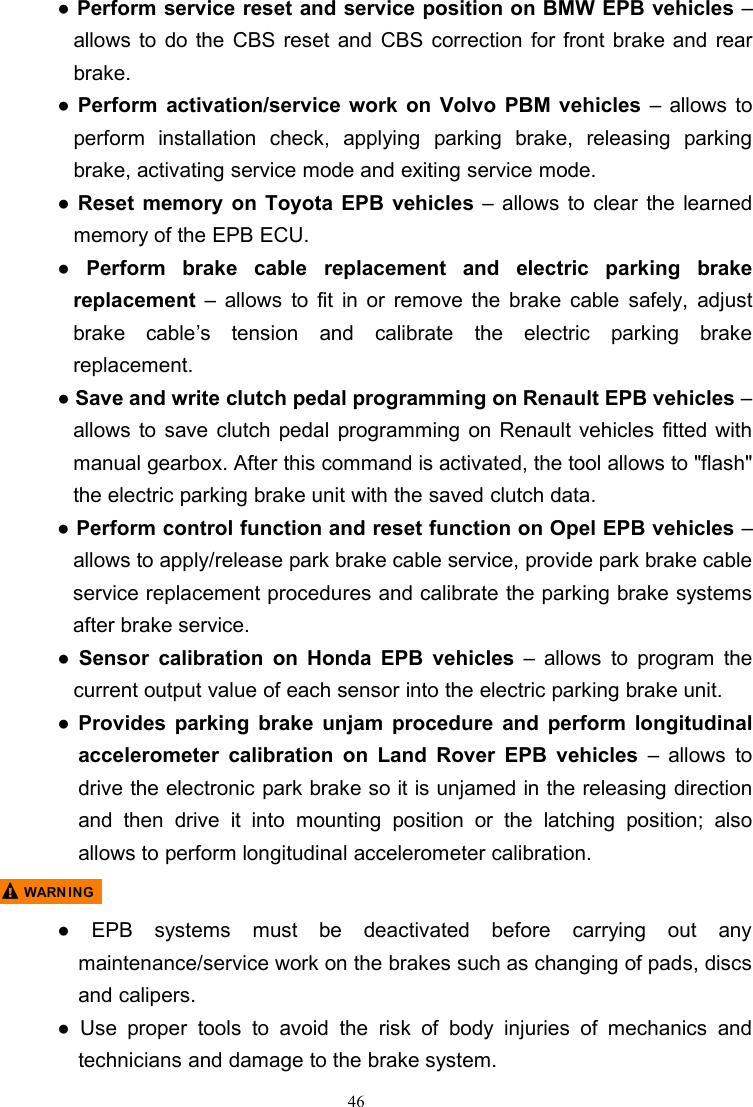 46●Perform service reset and service position on BMW EPB vehicles –allows to do the CBS reset and CBS correction for front brake and rearbrake.●Perform activation/service work on Volvo PBM vehicles – allows toperform installation check, applying parking brake, releasing parkingbrake, activating service mode and exiting service mode.●Reset memory on Toyota EPB vehicles – allows to clear the learnedmemory of the EPB ECU.●Perform brake cable replacement and electric parking brakereplacement – allows to fit in or remove the brake cable safely, adjustbrake cable’s tension and calibrate the electric parking brakereplacement.●Save and write clutch pedal programming on Renault EPB vehicles –allows to save clutch pedal programming on Renault vehicles fitted withmanual gearbox. After this command is activated, the tool allows to &quot;flash&quot;the electric parking brake unit with the saved clutch data.●Perform control function and reset function on Opel EPB vehicles –allows to apply/release park brake cable service, provide park brake cableservice replacement procedures and calibrate the parking brake systemsafter brake service.●Sensor calibration on Honda EPB vehicles – allows to program thecurrent output value of each sensor into the electric parking brake unit.●Provides parking brake unjam procedure and perform longitudinalaccelerometer calibration on Land Rover EPB vehicles – allows todrive the electronic park brake so it is unjamed in the releasing directionand then drive it into mounting position or the latching position; alsoallows to perform longitudinal accelerometer calibration.● EPB systems must be deactivated before carrying out anymaintenance/service work on the brakes such as changing of pads, discsand calipers.● Use proper tools to avoid the risk of body injuries of mechanics andtechnicians and damage to the brake system.