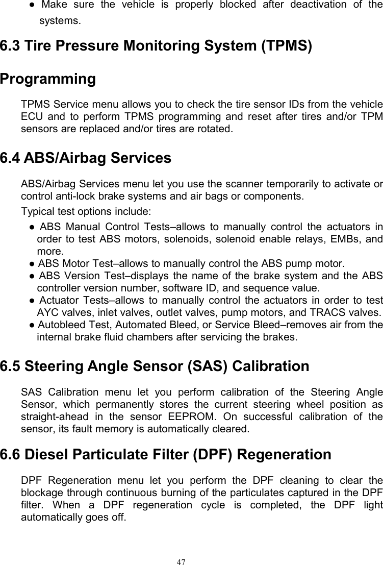 47● Make sure the vehicle is properly blocked after deactivation of thesystems.6.3 Tire Pressure Monitoring System (TPMS)ProgrammingTPMS Service menu allows you to check the tire sensor IDs from the vehicleECU and to perform TPMS programming and reset after tires and/or TPMsensors are replaced and/or tires are rotated.6.4 ABS/Airbag ServicesABS/Airbag Services menu let you use the scanner temporarily to activate orcontrol anti-lock brake systems and air bags or components.Typical test options include:● ABS Manual Control Tests–allows to manually control the actuators inorder to test ABS motors, solenoids, solenoid enable relays, EMBs, andmore.● ABS Motor Test–allows to manually control the ABS pump motor.● ABS Version Test–displays the name of the brake system and the ABScontroller version number, software ID, and sequence value.● Actuator Tests–allows to manually control the actuators in order to testAYC valves, inlet valves, outlet valves, pump motors, and TRACS valves.● Autobleed Test, Automated Bleed, or Service Bleed–removes air from theinternal brake fluid chambers after servicing the brakes.6.5 Steering Angle Sensor (SAS) CalibrationSAS Calibration menu let you perform calibration of the Steering AngleSensor, which permanently stores the current steering wheel position asstraight-ahead in the sensor EEPROM. On successful calibration of thesensor, its fault memory is automatically cleared.6.6 Diesel Particulate Filter (DPF) RegenerationDPF Regeneration menu let you perform the DPF cleaning to clear theblockage through continuous burning of the particulates captured in the DPFfilter. When a DPF regeneration cycle is completed, the DPF lightautomatically goes off.