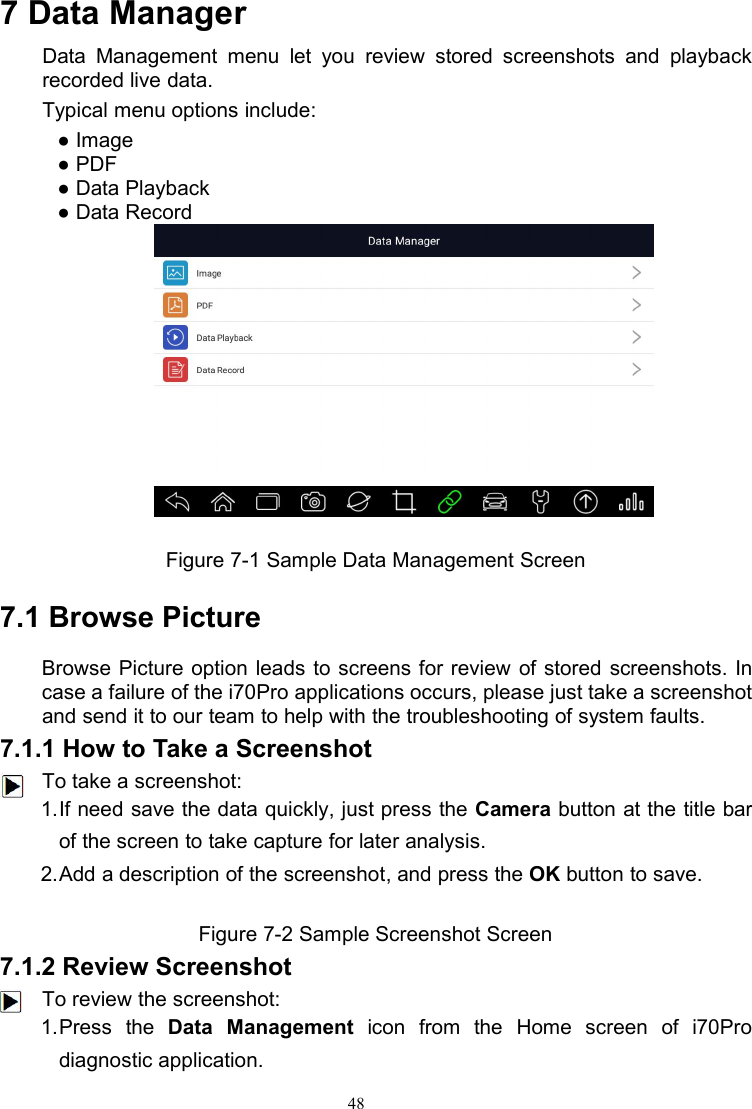 487 Data ManagerData Management menu let you review stored screenshots and playbackrecorded live data.Typical menu options include:● Image● PDF● Data Playback● Data RecordFigure 7-1 Sample Data Management Screen7.1 Browse PictureBrowse Picture option leads to screens for review of stored screenshots. Incase a failure of the i70Pro applications occurs, please just take a screenshotand send it to our team to help with the troubleshooting of system faults.7.1.1 How to Take a ScreenshotTo take a screenshot:1.If need save the data quickly, just press the Camera button at the title barof the screen to take capture for later analysis.2.Add a description of the screenshot, and press the OK button to save.Figure 7-2 Sample Screenshot Screen7.1.2 Review ScreenshotTo review the screenshot:1.Press the Data Management icon from the Home screen of i70Prodiagnostic application.