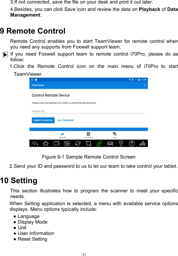 513.If not connected, save the file on your desk and print it out later.4.Besides, you can click Save icon and review the data on Playback of DataManagement.9 Remote ControlRemote Control enables you to start TeamViewer for remote control whenyou need any supports from Foxwell support team.If you need Foxwell support team to remote control i70Pro, please do asfollow:1.Click the Remote Control icon on the main menu of i70Pro to startTeamViewer.Figure 9-1 Sample Remote Control Screen2.Send your ID and password to us to let our team to take control your tablet.10 SettingThis section illustrates how to program the scanner to meet your specificneeds.When Setting application is selected, a menu with available service optionsdisplays. Menu options typically include:● Language● Display Mode● Unit● User Information● Reset Setting