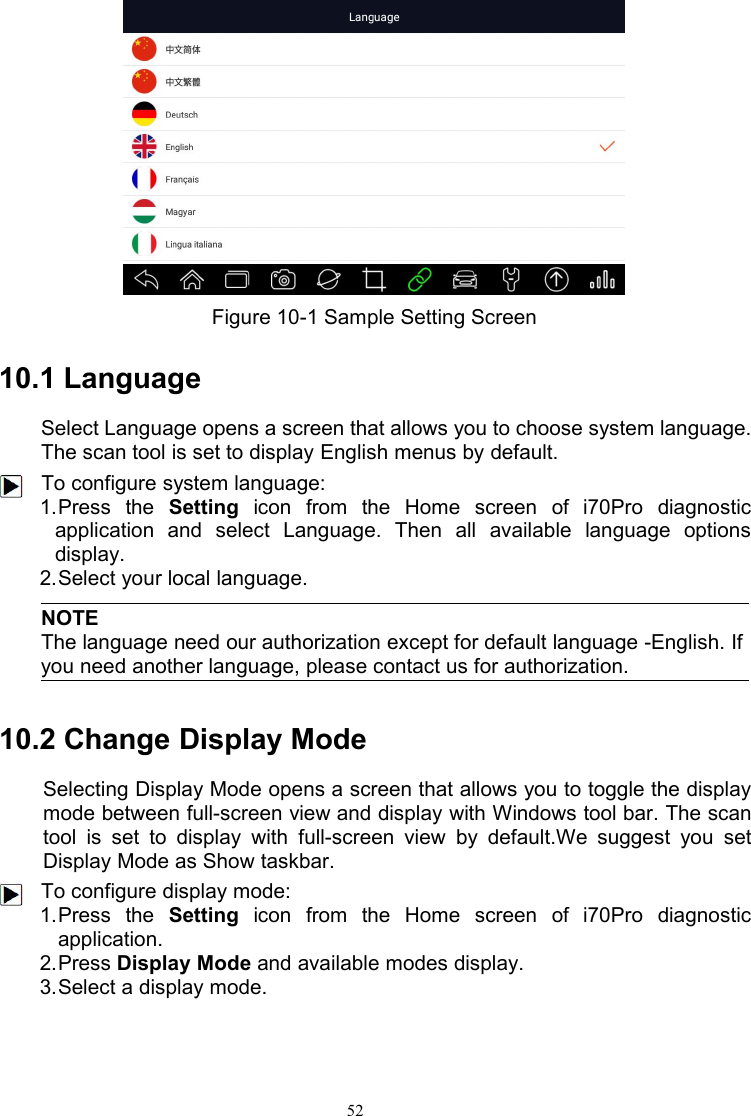 52Figure 10-1 Sample Setting Screen10.1 LanguageSelect Language opens a screen that allows you to choose system language.The scan tool is set to display English menus by default.To configure system language:1.Press the Setting icon from the Home screen of i70Pro diagnosticapplication and select Language. Then all available language optionsdisplay.2.Select your local language.NOTEThe language need our authorization except for default language -English. Ifyou need another language, please contact us for authorization.10.2 Change Display ModeSelecting Display Mode opens a screen that allows you to toggle the displaymode between full-screen view and display with Windows tool bar. The scantool is set to display with full-screen view by default.We suggest you setDisplay Mode as Show taskbar.To configure display mode:1.Press the Setting icon from the Home screen of i70Pro diagnosticapplication.2.Press Display Mode and available modes display.3.Select a display mode.