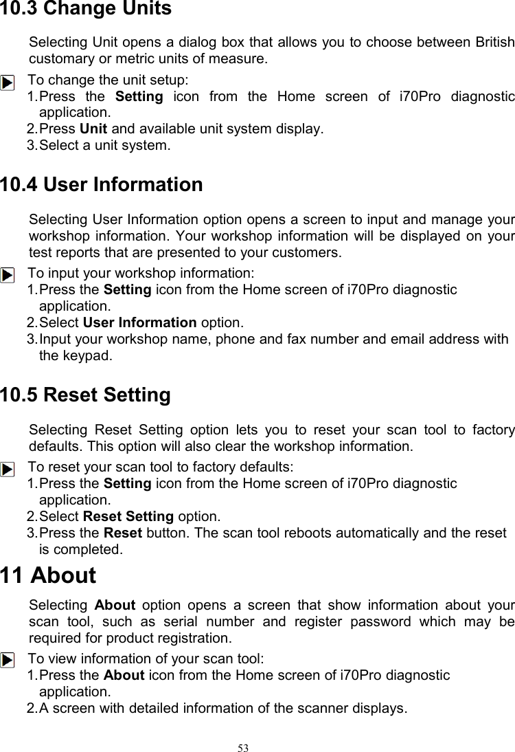 5310.3 Change UnitsSelecting Unit opens a dialog box that allows you to choose between Britishcustomary or metric units of measure.To change the unit setup:1.Press the Setting icon from the Home screen of i70Pro diagnosticapplication.2.Press Unit and available unit system display.3.Select a unit system.10.4 User InformationSelecting User Information option opens a screen to input and manage yourworkshop information. Your workshop information will be displayed on yourtest reports that are presented to your customers.To input your workshop information:1.Press the Setting icon from the Home screen of i70Pro diagnosticapplication.2.Select User Information option.3.Input your workshop name, phone and fax number and email address withthe keypad.10.5 Reset SettingSelecting Reset Setting option lets you to reset your scan tool to factorydefaults. This option will also clear the workshop information.To reset your scan tool to factory defaults:1.Press the Setting icon from the Home screen of i70Pro diagnosticapplication.2.Select Reset Setting option.3.Press the Reset button. The scan tool reboots automatically and the resetis completed.11 AboutSelecting About option opens a screen that show information about yourscan tool, such as serial number and register password which may berequired for product registration.To view information of your scan tool:1.Press the About icon from the Home screen of i70Pro diagnosticapplication.2.A screen with detailed information of the scanner displays.
