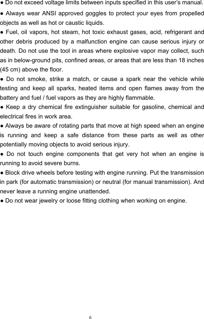 6● Do not exceed voltage limits between inputs specified in this user’s manual.● Always wear ANSI approved goggles to protect your eyes from propelledobjects as well as hot or caustic liquids.● Fuel, oil vapors, hot steam, hot toxic exhaust gases, acid, refrigerant andother debris produced by a malfunction engine can cause serious injury ordeath. Do not use the tool in areas where explosive vapor may collect, suchas in below-ground pits, confined areas, or areas that are less than 18 inches(45 cm) above the floor.● Do not smoke, strike a match, or cause a spark near the vehicle whiletesting and keep all sparks, heated items and open flames away from thebattery and fuel / fuel vapors as they are highly flammable.● Keep a dry chemical fire extinguisher suitable for gasoline, chemical andelectrical fires in work area.● Always be aware of rotating parts that move at high speed when an engineis running and keep a safe distance from these parts as well as otherpotentially moving objects to avoid serious injury.● Do not touch engine components that get very hot when an engine isrunning to avoid severe burns.● Block drive wheels before testing with engine running. Put the transmissionin park (for automatic transmission) or neutral (for manual transmission). Andnever leave a running engine unattended.● Do not wear jewelry or loose fitting clothing when working on engine.