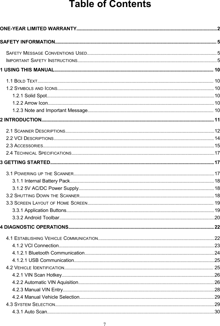 7Table of ContentsONE-YEAR LIMITED WARRANTY...................................................................................................................2SAFETY INFORMATION.................................................................................................................................... 5SAFETY MESSAGE CONVENTIONS USED.......................................................................................................... 5IMPORTANT SAFETY INSTRUCTIONS..................................................................................................................51 USING THIS MANUAL.................................................................................................................................. 101.1 BOLD TEXT................................................................................................................................................ 101.2 SYMBOLS AND ICONS................................................................................................................................ 101.2.1 Solid Spot.........................................................................................................................................101.2.2 Arrow Icon........................................................................................................................................101.2.3 Note and Important Message....................................................................................................... 102 INTRODUCTION............................................................................................................................................. 112.1 SCANNER DESCRIPTIONS..........................................................................................................................122.2 VCI DESCRIPTIONS................................................................................................................................... 142.3 ACCESSORIES............................................................................................................................................152.4 TECHNICAL SPECIFICATIONS.....................................................................................................................173 GETTING STARTED...................................................................................................................................... 173.1 POWERING UP THE SCANNER...................................................................................................................173.1.1 Internal Battery Pack......................................................................................................................183.1.2 5V AC/DC Power Supply...............................................................................................................183.2 SHUTTING DOWN THE SCANNER..............................................................................................................183.3 SCREEN LAYOUT OF HOME SCREEN....................................................................................................... 193.3.1 Application Buttons.........................................................................................................................193.3.2 Android Toolbar...............................................................................................................................204 DIAGNOSTIC OPERATIONS....................................................................................................................... 224.1 ESTABLISHING VEHICLE COMMUNICATION...............................................................................................224.1.2 VCI Connection............................................................................................................................... 234.1.2.1 Bluetooth Communication..........................................................................................................244.1.2.1 USB Communication...................................................................................................................254.2 VEHICLE IDENTIFICATION.......................................................................................................................... 254.2.1 VIN Scan Hotkey.............................................................................................................................264.2.2 Automatic VIN Aquisition...............................................................................................................264.2.3 Manual VIN Entry............................................................................................................................284.2.4 Manual Vehicle Selection.............................................................................................................. 294.3 SYSTEM SELECTION.................................................................................................................................. 294.3.1 Auto Scan.........................................................................................................................................30