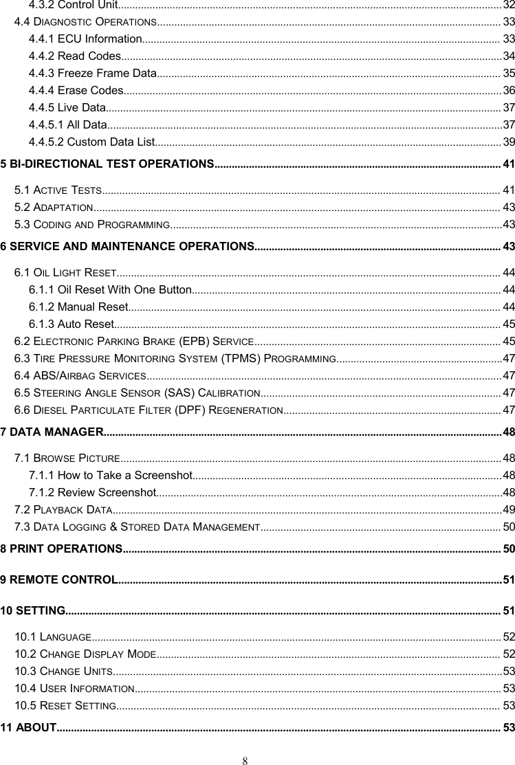 84.3.2 Control Unit......................................................................................................................................324.4 DIAGNOSTIC OPERATIONS........................................................................................................................ 334.4.1 ECU Information............................................................................................................................. 334.4.2 Read Codes.....................................................................................................................................344.4.3 Freeze Frame Data........................................................................................................................ 354.4.4 Erase Codes....................................................................................................................................364.4.5 Live Data.......................................................................................................................................... 374.4.5.1 All Data..........................................................................................................................................374.4.5.2 Custom Data List......................................................................................................................... 395 BI-DIRECTIONAL TEST OPERATIONS.................................................................................................... 415.1 ACTIVE TESTS........................................................................................................................................... 415.2 ADAPTATION.............................................................................................................................................. 435.3 CODING AND PROGRAMMING....................................................................................................................436 SERVICE AND MAINTENANCE OPERATIONS...................................................................................... 436.1 OIL LIGHT RESET...................................................................................................................................... 446.1.1 Oil Reset With One Button............................................................................................................ 446.1.2 Manual Reset.................................................................................................................................. 446.1.3 Auto Reset....................................................................................................................................... 456.2 ELECTRONIC PARKING BRAKE (EPB) SERVICE...................................................................................... 456.3 TIRE PRESSURE MONITORING SYSTEM (TPMS) PROGRAMMING..........................................................476.4 ABS/AIRBAG SERVICES............................................................................................................................476.5 STEERING ANGLE SENSOR (SAS) CALIBRATION.................................................................................... 476.6 DIESEL PARTICULATE FILTER (DPF) REGENERATION............................................................................ 477 DATA MANAGER...........................................................................................................................................487.1 BROWSE PICTURE..................................................................................................................................... 487.1.1 How to Take a Screenshot............................................................................................................487.1.2 Review Screenshot.........................................................................................................................487.2 PLAYBACK DATA........................................................................................................................................497.3 DATA LOGGING &amp; STORED DATA MANAGEMENT.................................................................................... 508 PRINT OPERATIONS.................................................................................................................................... 509 REMOTE CONTROL......................................................................................................................................5110 SETTING........................................................................................................................................................ 5110.1 LANGUAGE............................................................................................................................................... 5210.2 CHANGE DISPLAY MODE........................................................................................................................ 5210.3 CHANGE UNITS........................................................................................................................................5310.4 USER INFORMATION................................................................................................................................ 5310.5 RESET SETTING...................................................................................................................................... 5311 ABOUT........................................................................................................................................................... 53