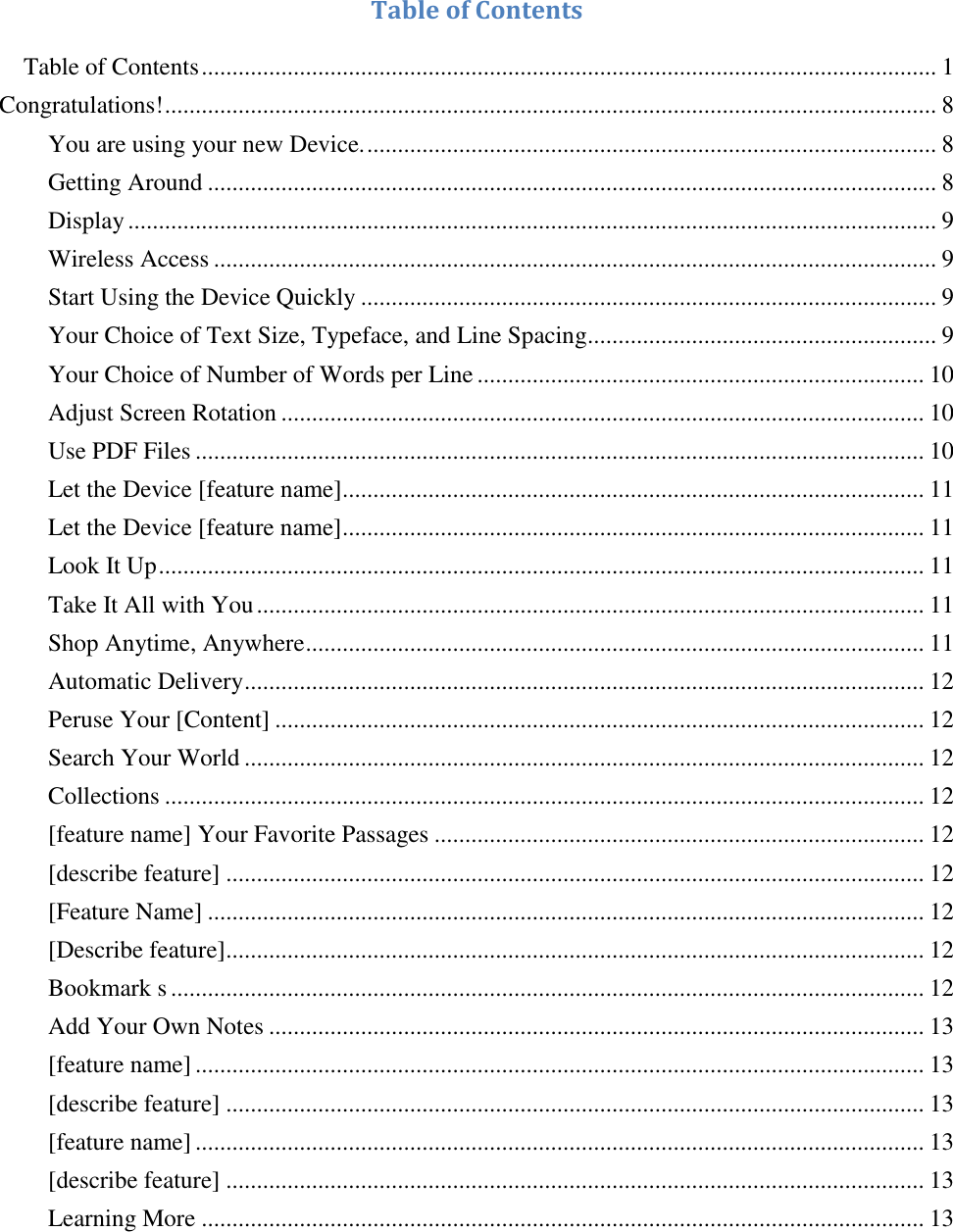    Table of Contents   Table of Contents ........................................................................................................................ 1 Congratulations! .............................................................................................................................. 8 You are using your new Device. ............................................................................................. 8 Getting Around ....................................................................................................................... 8 Display .................................................................................................................................... 9 Wireless Access ...................................................................................................................... 9 Start Using the Device Quickly .............................................................................................. 9 Your Choice of Text Size, Typeface, and Line Spacing......................................................... 9 Your Choice of Number of Words per Line ......................................................................... 10 Adjust Screen Rotation ......................................................................................................... 10 Use PDF Files ....................................................................................................................... 10 Let the Device [feature name] ............................................................................................... 11 Let the Device [feature name] ............................................................................................... 11 Look It Up ............................................................................................................................. 11 Take It All with You ............................................................................................................. 11 Shop Anytime, Anywhere ..................................................................................................... 11 Automatic Delivery ............................................................................................................... 12 Peruse Your [Content] .......................................................................................................... 12 Search Your World ............................................................................................................... 12 Collections ............................................................................................................................ 12 [feature name] Your Favorite Passages ................................................................................ 12 [describe feature] .................................................................................................................. 12 [Feature Name] ..................................................................................................................... 12 [Describe feature].................................................................................................................. 12 Bookmark s ........................................................................................................................... 12 Add Your Own Notes ........................................................................................................... 13 [feature name] ....................................................................................................................... 13 [describe feature] .................................................................................................................. 13 [feature name] ....................................................................................................................... 13 [describe feature] .................................................................................................................. 13 Learning More ...................................................................................................................... 13 