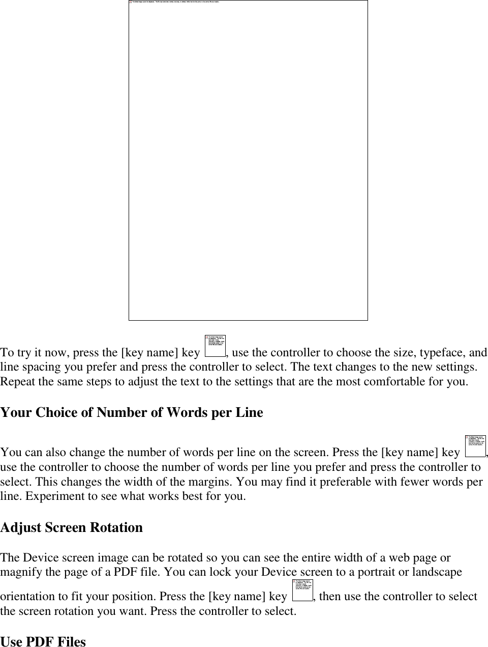     To try it now, press the [key name] key  , use the controller to choose the size, typeface, and line spacing you prefer and press the controller to select. The text changes to the new settings. Repeat the same steps to adjust the text to the settings that are the most comfortable for you. Your Choice of Number of Words per Line You can also change the number of words per line on the screen. Press the [key name] key  , use the controller to choose the number of words per line you prefer and press the controller to select. This changes the width of the margins. You may find it preferable with fewer words per line. Experiment to see what works best for you. Adjust Screen Rotation The Device screen image can be rotated so you can see the entire width of a web page or magnify the page of a PDF file. You can lock your Device screen to a portrait or landscape orientation to fit your position. Press the [key name] key  , then use the controller to select the screen rotation you want. Press the controller to select. Use PDF Files 