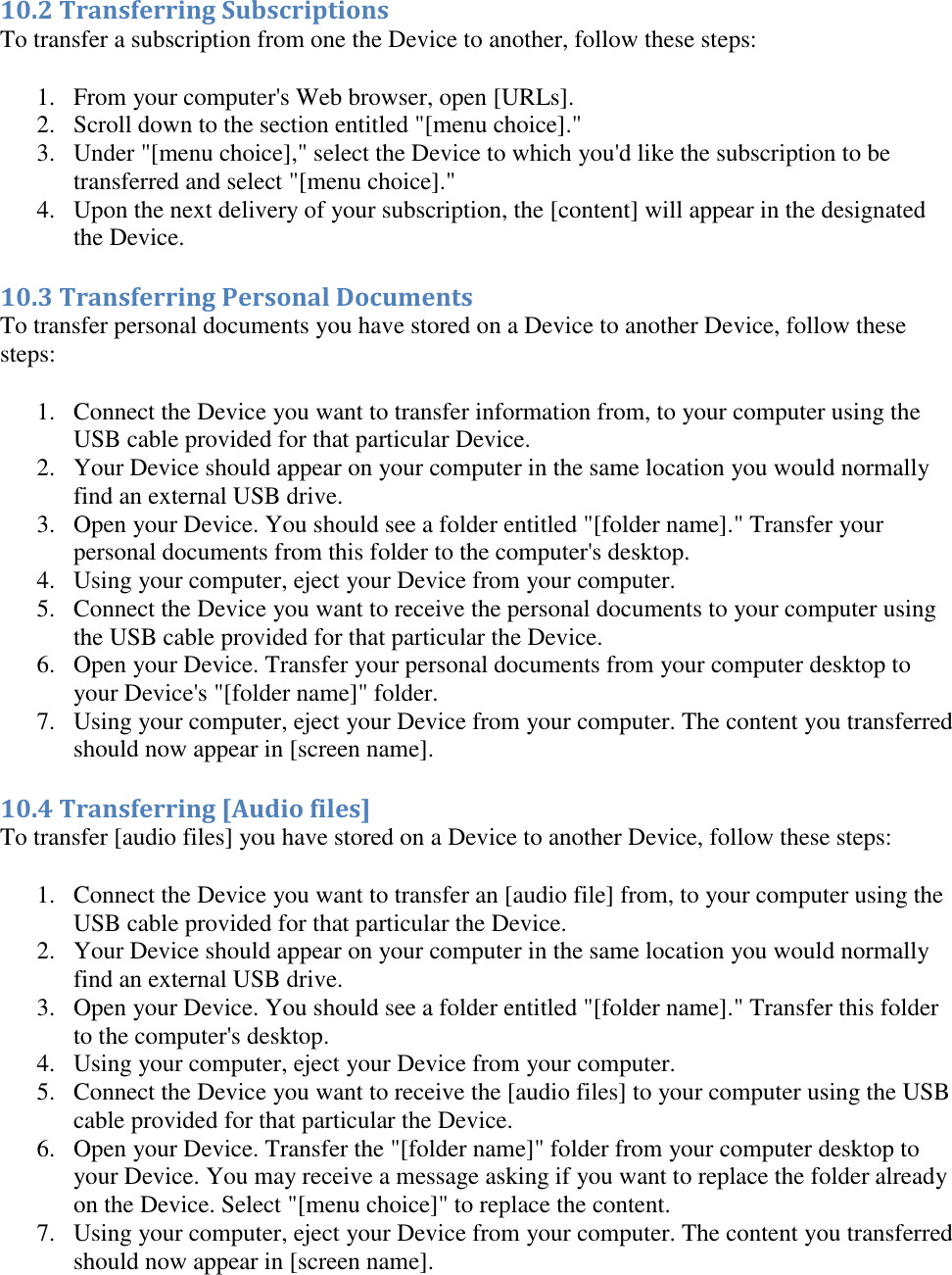   10.2 Transferring Subscriptions To transfer a subscription from one the Device to another, follow these steps: 1. From your computer&apos;s Web browser, open [URLs]. 2. Scroll down to the section entitled &quot;[menu choice].&quot;  3. Under &quot;[menu choice],&quot; select the Device to which you&apos;d like the subscription to be transferred and select &quot;[menu choice].&quot;  4. Upon the next delivery of your subscription, the [content] will appear in the designated the Device.  10.3 Transferring Personal Documents To transfer personal documents you have stored on a Device to another Device, follow these steps: 1. Connect the Device you want to transfer information from, to your computer using the USB cable provided for that particular Device.  2. Your Device should appear on your computer in the same location you would normally find an external USB drive.  3. Open your Device. You should see a folder entitled &quot;[folder name].&quot; Transfer your personal documents from this folder to the computer&apos;s desktop.  4. Using your computer, eject your Device from your computer.  5. Connect the Device you want to receive the personal documents to your computer using the USB cable provided for that particular the Device.  6. Open your Device. Transfer your personal documents from your computer desktop to your Device&apos;s &quot;[folder name]&quot; folder.  7. Using your computer, eject your Device from your computer. The content you transferred should now appear in [screen name].  10.4 Transferring [Audio files] To transfer [audio files] you have stored on a Device to another Device, follow these steps: 1. Connect the Device you want to transfer an [audio file] from, to your computer using the USB cable provided for that particular the Device.  2. Your Device should appear on your computer in the same location you would normally find an external USB drive.  3. Open your Device. You should see a folder entitled &quot;[folder name].&quot; Transfer this folder to the computer&apos;s desktop.  4. Using your computer, eject your Device from your computer.  5. Connect the Device you want to receive the [audio files] to your computer using the USB cable provided for that particular the Device.  6. Open your Device. Transfer the &quot;[folder name]&quot; folder from your computer desktop to your Device. You may receive a message asking if you want to replace the folder already on the Device. Select &quot;[menu choice]&quot; to replace the content.  7. Using your computer, eject your Device from your computer. The content you transferred should now appear in [screen name].  