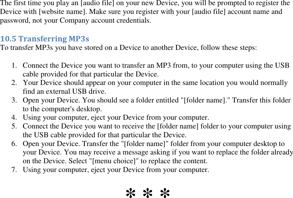   The first time you play an [audio file] on your new Device, you will be prompted to register the Device with [website name]. Make sure you register with your [audio file] account name and password, not your Company account credentials. 10.5 Transferring MP3s To transfer MP3s you have stored on a Device to another Device, follow these steps: 1. Connect the Device you want to transfer an MP3 from, to your computer using the USB cable provided for that particular the Device.  2. Your Device should appear on your computer in the same location you would normally find an external USB drive.  3. Open your Device. You should see a folder entitled &quot;[folder name].&quot; Transfer this folder to the computer&apos;s desktop.  4. Using your computer, eject your Device from your computer.  5. Connect the Device you want to receive the [folder name] folder to your computer using the USB cable provided for that particular the Device.  6. Open your Device. Transfer the &quot;[folder name]&quot; folder from your computer desktop to your Device. You may receive a message asking if you want to replace the folder already on the Device. Select &quot;[menu choice]&quot; to replace the content.  7. Using your computer, eject your Device from your computer.  * * * 