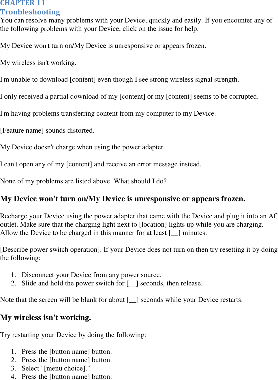   CHAPTER 11 Troubleshooting You can resolve many problems with your Device, quickly and easily. If you encounter any of the following problems with your Device, click on the issue for help. My Device won&apos;t turn on/My Device is unresponsive or appears frozen. My wireless isn&apos;t working. I&apos;m unable to download [content] even though I see strong wireless signal strength. I only received a partial download of my [content] or my [content] seems to be corrupted. I&apos;m having problems transferring content from my computer to my Device. [Feature name] sounds distorted. My Device doesn&apos;t charge when using the power adapter. I can&apos;t open any of my [content] and receive an error message instead. None of my problems are listed above. What should I do? My Device won&apos;t turn on/My Device is unresponsive or appears frozen. Recharge your Device using the power adapter that came with the Device and plug it into an AC outlet. Make sure that the charging light next to [location] lights up while you are charging. Allow the Device to be charged in this manner for at least [__] minutes. [Describe power switch operation]. If your Device does not turn on then try resetting it by doing the following: 1. Disconnect your Device from any power source.  2. Slide and hold the power switch for [__] seconds, then release.  Note that the screen will be blank for about [__] seconds while your Device restarts. My wireless isn&apos;t working. Try restarting your Device by doing the following: 1. Press the [button name] button.  2. Press the [button name] button.  3. Select &quot;[menu choice].&quot;  4. Press the [button name] button.  