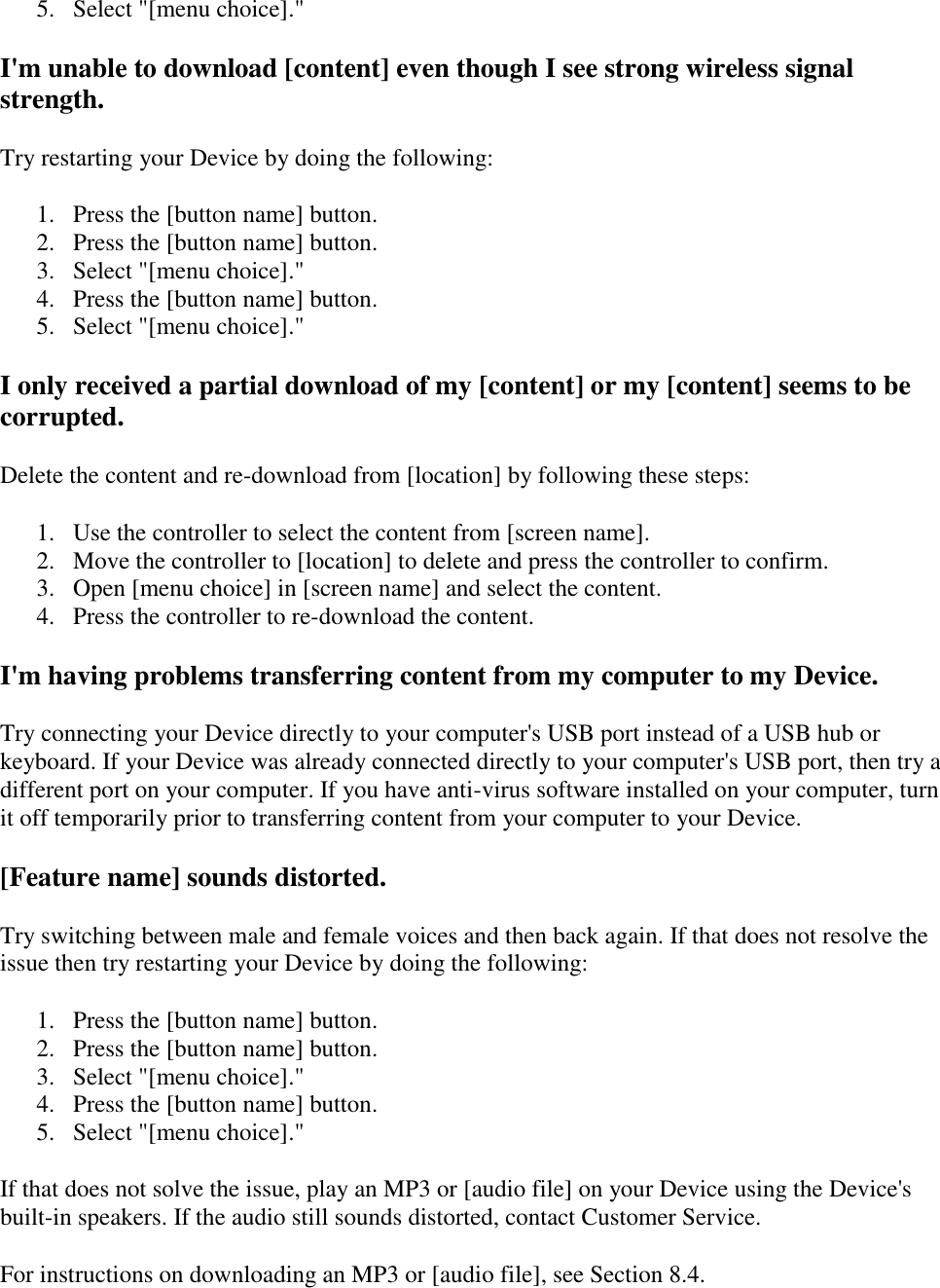   5. Select &quot;[menu choice].&quot;  I&apos;m unable to download [content] even though I see strong wireless signal strength. Try restarting your Device by doing the following: 1. Press the [button name] button.  2. Press the [button name] button.  3. Select &quot;[menu choice].&quot;  4. Press the [button name] button.  5. Select &quot;[menu choice].&quot;  I only received a partial download of my [content] or my [content] seems to be corrupted. Delete the content and re-download from [location] by following these steps: 1. Use the controller to select the content from [screen name].  2. Move the controller to [location] to delete and press the controller to confirm.  3. Open [menu choice] in [screen name] and select the content.  4. Press the controller to re-download the content.  I&apos;m having problems transferring content from my computer to my Device. Try connecting your Device directly to your computer&apos;s USB port instead of a USB hub or keyboard. If your Device was already connected directly to your computer&apos;s USB port, then try a different port on your computer. If you have anti-virus software installed on your computer, turn it off temporarily prior to transferring content from your computer to your Device. [Feature name] sounds distorted. Try switching between male and female voices and then back again. If that does not resolve the issue then try restarting your Device by doing the following: 1. Press the [button name] button.  2. Press the [button name] button.  3. Select &quot;[menu choice].&quot;  4. Press the [button name] button.  5. Select &quot;[menu choice].&quot;  If that does not solve the issue, play an MP3 or [audio file] on your Device using the Device&apos;s built-in speakers. If the audio still sounds distorted, contact Customer Service. For instructions on downloading an MP3 or [audio file], see Section 8.4. 