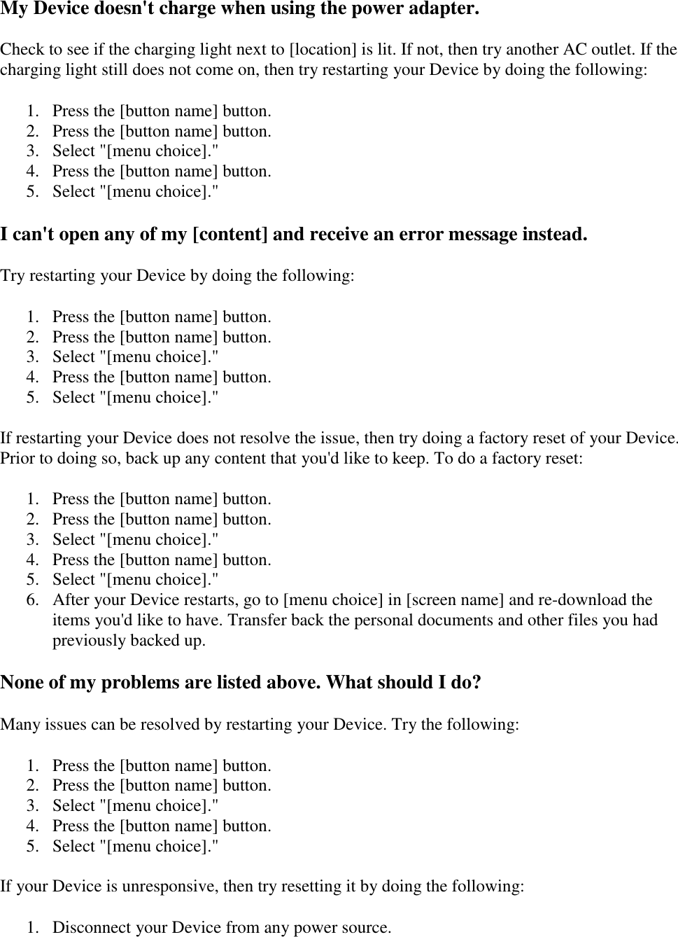   My Device doesn&apos;t charge when using the power adapter. Check to see if the charging light next to [location] is lit. If not, then try another AC outlet. If the charging light still does not come on, then try restarting your Device by doing the following: 1. Press the [button name] button.  2. Press the [button name] button.  3. Select &quot;[menu choice].&quot;  4. Press the [button name] button.  5. Select &quot;[menu choice].&quot;  I can&apos;t open any of my [content] and receive an error message instead. Try restarting your Device by doing the following: 1. Press the [button name] button.  2. Press the [button name] button.  3. Select &quot;[menu choice].&quot;  4. Press the [button name] button.  5. Select &quot;[menu choice].&quot;  If restarting your Device does not resolve the issue, then try doing a factory reset of your Device. Prior to doing so, back up any content that you&apos;d like to keep. To do a factory reset: 1. Press the [button name] button.  2. Press the [button name] button.  3. Select &quot;[menu choice].&quot;  4. Press the [button name] button.  5. Select &quot;[menu choice].&quot;  6. After your Device restarts, go to [menu choice] in [screen name] and re-download the items you&apos;d like to have. Transfer back the personal documents and other files you had previously backed up.  None of my problems are listed above. What should I do? Many issues can be resolved by restarting your Device. Try the following: 1. Press the [button name] button.  2. Press the [button name] button.  3. Select &quot;[menu choice].&quot;  4. Press the [button name] button.  5. Select &quot;[menu choice].&quot;  If your Device is unresponsive, then try resetting it by doing the following: 1. Disconnect your Device from any power source.  