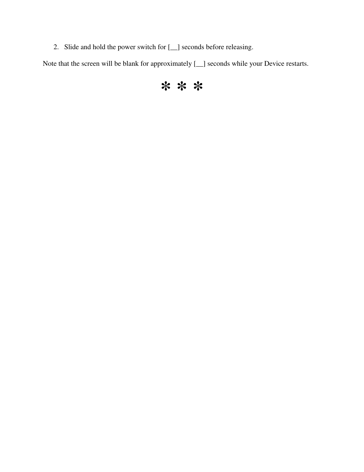   2. Slide and hold the power switch for [__] seconds before releasing.  Note that the screen will be blank for approximately [__] seconds while your Device restarts. * * * 