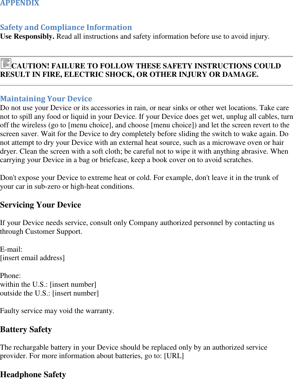   APPENDIX  Safety and Compliance Information Use Responsibly. Read all instructions and safety information before use to avoid injury.   CAUTION! FAILURE TO FOLLOW THESE SAFETY INSTRUCTIONS COULD RESULT IN FIRE, ELECTRIC SHOCK, OR OTHER INJURY OR DAMAGE.   Maintaining Your Device Do not use your Device or its accessories in rain, or near sinks or other wet locations. Take care not to spill any food or liquid in your Device. If your Device does get wet, unplug all cables, turn off the wireless (go to [menu choice], and choose [menu choice]) and let the screen revert to the screen saver. Wait for the Device to dry completely before sliding the switch to wake again. Do not attempt to dry your Device with an external heat source, such as a microwave oven or hair dryer. Clean the screen with a soft cloth; be careful not to wipe it with anything abrasive. When carrying your Device in a bag or briefcase, keep a book cover on to avoid scratches. Don&apos;t expose your Device to extreme heat or cold. For example, don&apos;t leave it in the trunk of your car in sub-zero or high-heat conditions. Servicing Your Device If your Device needs service, consult only Company authorized personnel by contacting us through Customer Support.  E-mail: [insert email address] Phone: within the U.S.: [insert number] outside the U.S.: [insert number] Faulty service may void the warranty. Battery Safety The rechargable battery in your Device should be replaced only by an authorized service provider. For more information about batteries, go to: [URL] Headphone Safety 