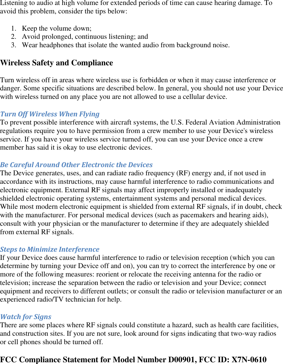   Listening to audio at high volume for extended periods of time can cause hearing damage. To avoid this problem, consider the tips below: 1. Keep the volume down;  2. Avoid prolonged, continuous listening; and  3. Wear headphones that isolate the wanted audio from background noise.  Wireless Safety and Compliance Turn wireless off in areas where wireless use is forbidden or when it may cause interference or danger. Some specific situations are described below. In general, you should not use your Device with wireless turned on any place you are not allowed to use a cellular device. Turn Off Wireless When Flying To prevent possible interference with aircraft systems, the U.S. Federal Aviation Administration regulations require you to have permission from a crew member to use your Device&apos;s wireless service. If you have your wireless service turned off, you can use your Device once a crew member has said it is okay to use electronic devices. Be Careful Around Other Electronic the Devices The Device generates, uses, and can radiate radio frequency (RF) energy and, if not used in accordance with its instructions, may cause harmful interference to radio communications and electronic equipment. External RF signals may affect improperly installed or inadequately shielded electronic operating systems, entertainment systems and personal medical devices. While most modern electronic equipment is shielded from external RF signals, if in doubt, check with the manufacturer. For personal medical devices (such as pacemakers and hearing aids), consult with your physician or the manufacturer to determine if they are adequately shielded from external RF signals. Steps to Minimize Interference If your Device does cause harmful interference to radio or television reception (which you can determine by turning your Device off and on), you can try to correct the interference by one or more of the following measures: reorient or relocate the receiving antenna for the radio or television; increase the separation between the radio or television and your Device; connect equipment and receivers to different outlets; or consult the radio or television manufacturer or an experienced radio/TV technician for help. Watch for Signs There are some places where RF signals could constitute a hazard, such as health care facilities, and construction sites. If you are not sure, look around for signs indicating that two-way radios or cell phones should be turned off. FCC Compliance Statement for Model Number D00901, FCC ID: X7N-0610  