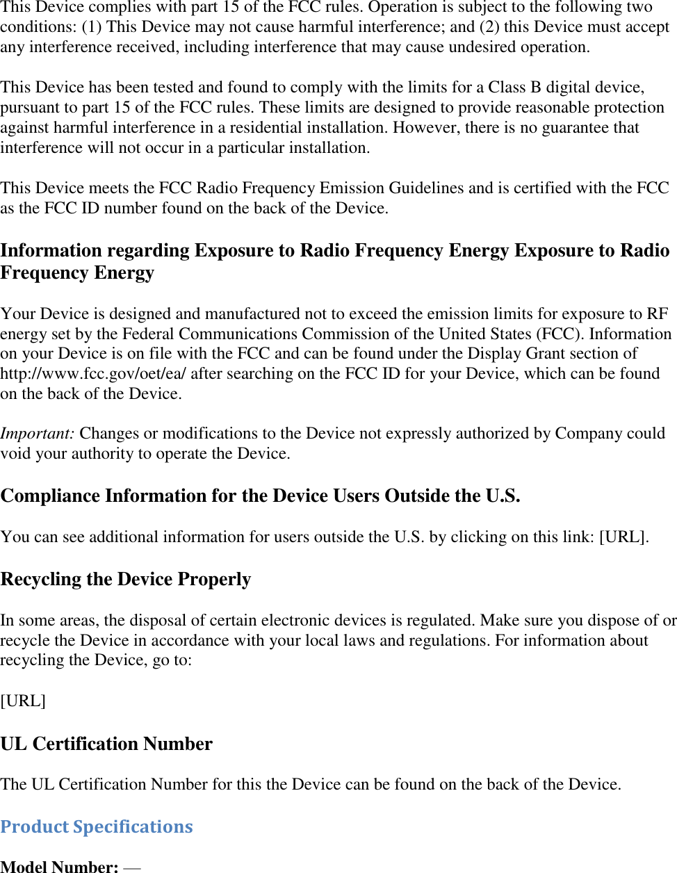   This Device complies with part 15 of the FCC rules. Operation is subject to the following two conditions: (1) This Device may not cause harmful interference; and (2) this Device must accept any interference received, including interference that may cause undesired operation. This Device has been tested and found to comply with the limits for a Class B digital device, pursuant to part 15 of the FCC rules. These limits are designed to provide reasonable protection against harmful interference in a residential installation. However, there is no guarantee that interference will not occur in a particular installation. This Device meets the FCC Radio Frequency Emission Guidelines and is certified with the FCC as the FCC ID number found on the back of the Device.  Information regarding Exposure to Radio Frequency Energy Exposure to Radio Frequency Energy Your Device is designed and manufactured not to exceed the emission limits for exposure to RF energy set by the Federal Communications Commission of the United States (FCC). Information on your Device is on file with the FCC and can be found under the Display Grant section of http://www.fcc.gov/oet/ea/ after searching on the FCC ID for your Device, which can be found on the back of the Device.   Important: Changes or modifications to the Device not expressly authorized by Company could void your authority to operate the Device.  Compliance Information for the Device Users Outside the U.S. You can see additional information for users outside the U.S. by clicking on this link: [URL]. Recycling the Device Properly In some areas, the disposal of certain electronic devices is regulated. Make sure you dispose of or recycle the Device in accordance with your local laws and regulations. For information about recycling the Device, go to: [URL]  UL Certification Number The UL Certification Number for this the Device can be found on the back of the Device.  Product Specifications  Model Number: —   