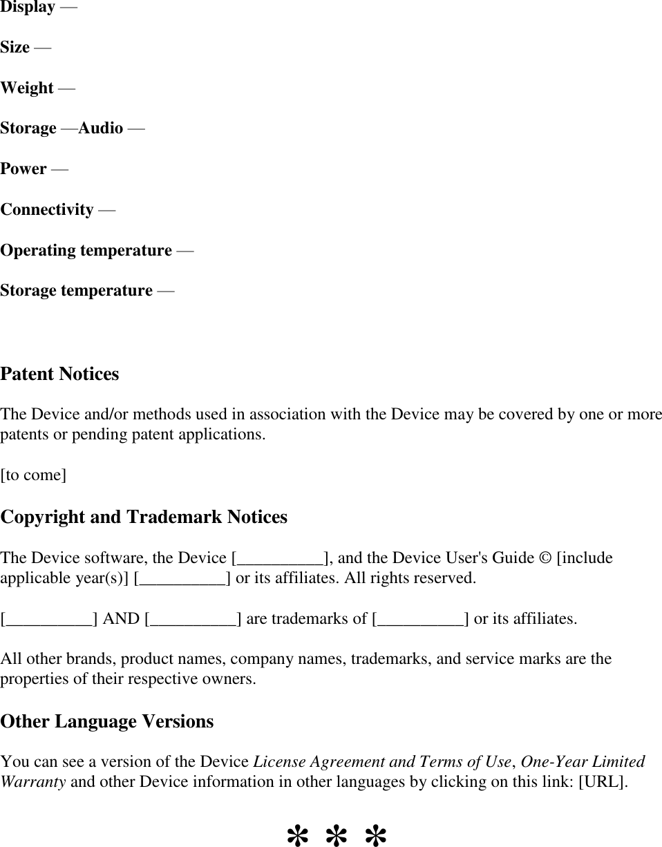   Display —  Size —  Weight —  Storage —Audio —  Power —  Connectivity —  Operating temperature —  Storage temperature —   Patent Notices The Device and/or methods used in association with the Device may be covered by one or more patents or pending patent applications. [to come] Copyright and Trademark Notices The Device software, the Device [__________], and the Device User&apos;s Guide © [include applicable year(s)] [__________] or its affiliates. All rights reserved. [__________] AND [__________] are trademarks of [__________] or its affiliates. All other brands, product names, company names, trademarks, and service marks are the properties of their respective owners. Other Language Versions You can see a version of the Device License Agreement and Terms of Use, One-Year Limited Warranty and other Device information in other languages by clicking on this link: [URL].  * * *  