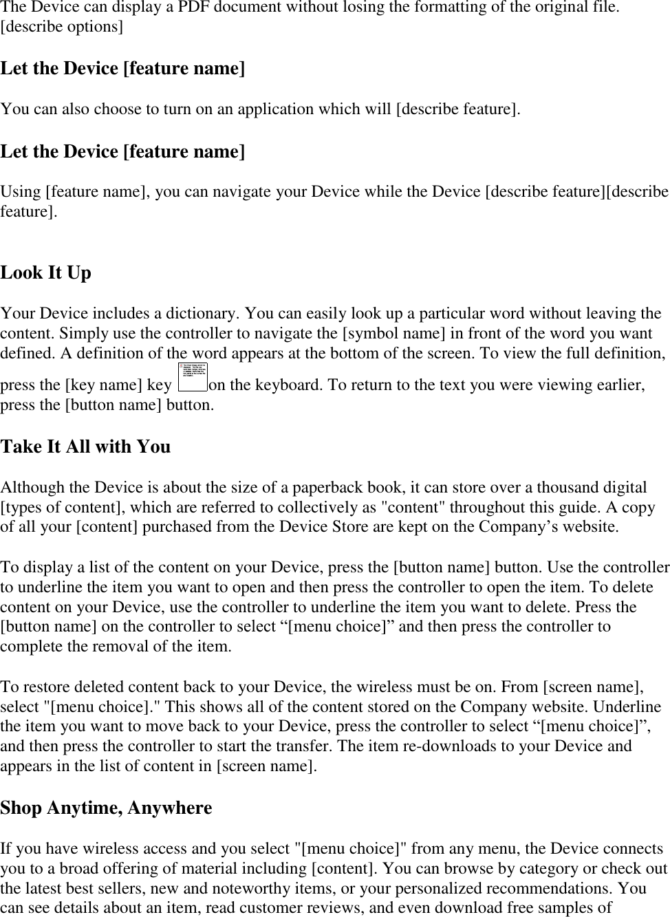   The Device can display a PDF document without losing the formatting of the original file.  [describe options] Let the Device [feature name] You can also choose to turn on an application which will [describe feature]. Let the Device [feature name] Using [feature name], you can navigate your Device while the Device [describe feature][describe feature].  Look It Up Your Device includes a dictionary. You can easily look up a particular word without leaving the content. Simply use the controller to navigate the [symbol name] in front of the word you want defined. A definition of the word appears at the bottom of the screen. To view the full definition, press the [key name] key  on the keyboard. To return to the text you were viewing earlier, press the [button name] button. Take It All with You Although the Device is about the size of a paperback book, it can store over a thousand digital [types of content], which are referred to collectively as &quot;content&quot; throughout this guide. A copy of all your [content] purchased from the Device Store are kept on the Company’s website. To display a list of the content on your Device, press the [button name] button. Use the controller to underline the item you want to open and then press the controller to open the item. To delete content on your Device, use the controller to underline the item you want to delete. Press the [button name] on the controller to select “[menu choice]” and then press the controller to complete the removal of the item. To restore deleted content back to your Device, the wireless must be on. From [screen name], select &quot;[menu choice].&quot; This shows all of the content stored on the Company website. Underline the item you want to move back to your Device, press the controller to select “[menu choice]”, and then press the controller to start the transfer. The item re-downloads to your Device and appears in the list of content in [screen name].  Shop Anytime, Anywhere If you have wireless access and you select &quot;[menu choice]&quot; from any menu, the Device connects you to a broad offering of material including [content]. You can browse by category or check out the latest best sellers, new and noteworthy items, or your personalized recommendations. You can see details about an item, read customer reviews, and even download free samples of 