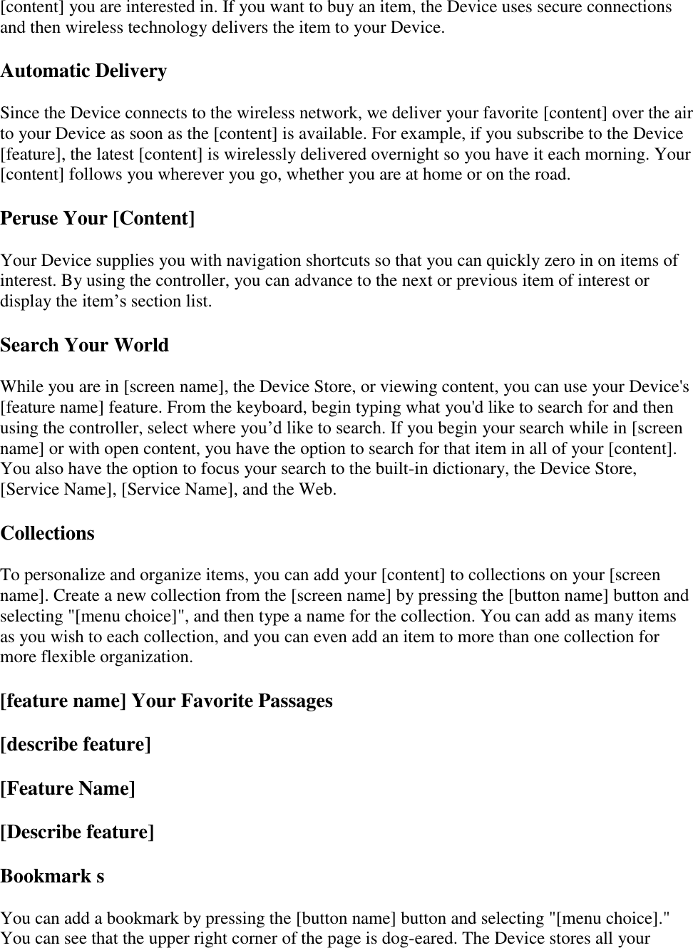   [content] you are interested in. If you want to buy an item, the Device uses secure connections and then wireless technology delivers the item to your Device. Automatic Delivery Since the Device connects to the wireless network, we deliver your favorite [content] over the air to your Device as soon as the [content] is available. For example, if you subscribe to the Device [feature], the latest [content] is wirelessly delivered overnight so you have it each morning. Your [content] follows you wherever you go, whether you are at home or on the road. Peruse Your [Content] Your Device supplies you with navigation shortcuts so that you can quickly zero in on items of interest. By using the controller, you can advance to the next or previous item of interest or display the item’s section list. Search Your World While you are in [screen name], the Device Store, or viewing content, you can use your Device&apos;s [feature name] feature. From the keyboard, begin typing what you&apos;d like to search for and then using the controller, select where you’d like to search. If you begin your search while in [screen name] or with open content, you have the option to search for that item in all of your [content]. You also have the option to focus your search to the built-in dictionary, the Device Store, [Service Name], [Service Name], and the Web.  Collections To personalize and organize items, you can add your [content] to collections on your [screen name]. Create a new collection from the [screen name] by pressing the [button name] button and selecting &quot;[menu choice]&quot;, and then type a name for the collection. You can add as many items as you wish to each collection, and you can even add an item to more than one collection for more flexible organization. [feature name] Your Favorite Passages [describe feature] [Feature Name] [Describe feature] Bookmark s You can add a bookmark by pressing the [button name] button and selecting &quot;[menu choice].&quot; You can see that the upper right corner of the page is dog-eared. The Device stores all your 