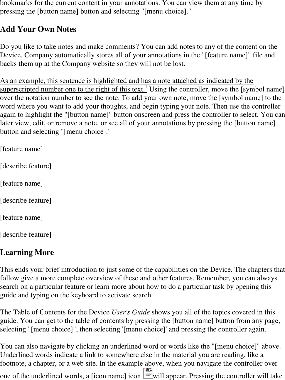   bookmarks for the current content in your annotations. You can view them at any time by pressing the [button name] button and selecting &quot;[menu choice].&quot; Add Your Own Notes Do you like to take notes and make comments? You can add notes to any of the content on the Device. Company automatically stores all of your annotations in the &quot;[feature name]&quot; file and backs them up at the Company website so they will not be lost. As an example, this sentence is highlighted and has a note attached as indicated by the superscripted number one to the right of this text.1 Using the controller, move the [symbol name] over the notation number to see the note. To add your own note, move the [symbol name] to the word where you want to add your thoughts, and begin typing your note. Then use the controller again to highlight the &quot;[button name]&quot; button onscreen and press the controller to select. You can later view, edit, or remove a note, or see all of your annotations by pressing the [button name] button and selecting &quot;[menu choice].&quot; [feature name] [describe feature] [feature name] [describe feature] [feature name] [describe feature] Learning More This ends your brief introduction to just some of the capabilities on the Device. The chapters that follow give a more complete overview of these and other features. Remember, you can always search on a particular feature or learn more about how to do a particular task by opening this guide and typing on the keyboard to activate search. The Table of Contents for the Device User&apos;s Guide shows you all of the topics covered in this guide. You can get to the table of contents by pressing the [button name] button from any page, selecting &quot;[menu choice]&quot;, then selecting &apos;[menu choice]&apos; and pressing the controller again. You can also navigate by clicking an underlined word or words like the &quot;[menu choice]&quot; above. Underlined words indicate a link to somewhere else in the material you are reading, like a footnote, a chapter, or a web site. In the example above, when you navigate the controller over one of the underlined words, a [icon name] icon  will appear. Pressing the controller will take 