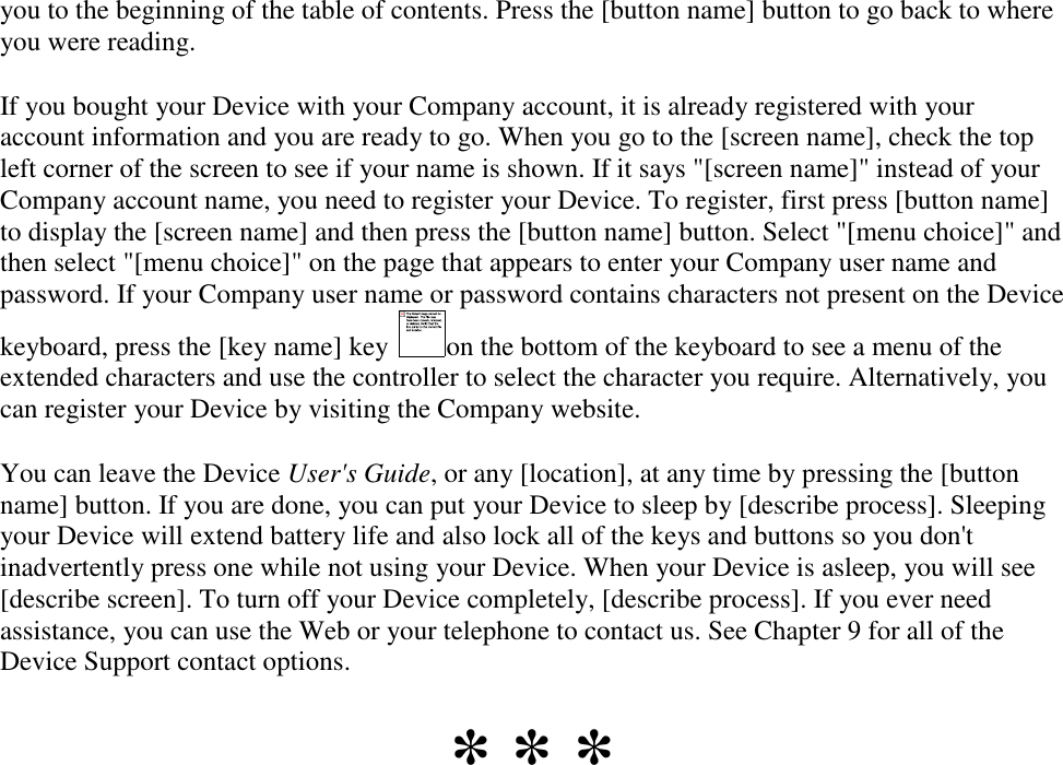   you to the beginning of the table of contents. Press the [button name] button to go back to where you were reading. If you bought your Device with your Company account, it is already registered with your account information and you are ready to go. When you go to the [screen name], check the top left corner of the screen to see if your name is shown. If it says &quot;[screen name]&quot; instead of your Company account name, you need to register your Device. To register, first press [button name] to display the [screen name] and then press the [button name] button. Select &quot;[menu choice]&quot; and then select &quot;[menu choice]&quot; on the page that appears to enter your Company user name and password. If your Company user name or password contains characters not present on the Device keyboard, press the [key name] key  on the bottom of the keyboard to see a menu of the extended characters and use the controller to select the character you require. Alternatively, you can register your Device by visiting the Company website. You can leave the Device User&apos;s Guide, or any [location], at any time by pressing the [button name] button. If you are done, you can put your Device to sleep by [describe process]. Sleeping your Device will extend battery life and also lock all of the keys and buttons so you don&apos;t inadvertently press one while not using your Device. When your Device is asleep, you will see [describe screen]. To turn off your Device completely, [describe process]. If you ever need assistance, you can use the Web or your telephone to contact us. See Chapter 9 for all of the Device Support contact options. * * * 