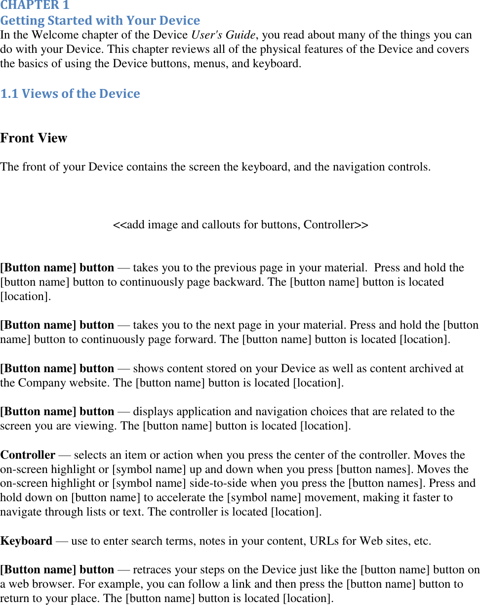    CHAPTER 1 Getting Started with Your Device In the Welcome chapter of the Device User&apos;s Guide, you read about many of the things you can do with your Device. This chapter reviews all of the physical features of the Device and covers the basics of using the Device buttons, menus, and keyboard. 1.1 Views of the Device  Front View  The front of your Device contains the screen the keyboard, and the navigation controls.   &lt;&lt;add image and callouts for buttons, Controller&gt;&gt;  [Button name] button — takes you to the previous page in your material.  Press and hold the [button name] button to continuously page backward. The [button name] button is located [location]. [Button name] button — takes you to the next page in your material. Press and hold the [button name] button to continuously page forward. The [button name] button is located [location]. [Button name] button — shows content stored on your Device as well as content archived at the Company website. The [button name] button is located [location]. [Button name] button — displays application and navigation choices that are related to the screen you are viewing. The [button name] button is located [location].  Controller — selects an item or action when you press the center of the controller. Moves the on-screen highlight or [symbol name] up and down when you press [button names]. Moves the on-screen highlight or [symbol name] side-to-side when you press the [button names]. Press and hold down on [button name] to accelerate the [symbol name] movement, making it faster to navigate through lists or text. The controller is located [location]. Keyboard — use to enter search terms, notes in your content, URLs for Web sites, etc.  [Button name] button — retraces your steps on the Device just like the [button name] button on a web browser. For example, you can follow a link and then press the [button name] button to return to your place. The [button name] button is located [location]. 