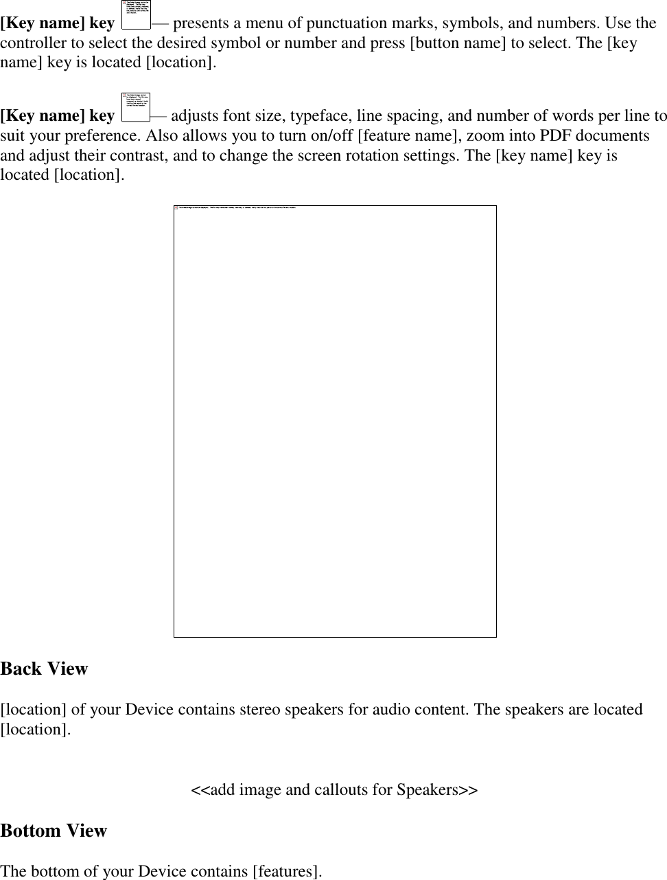   [Key name] key — presents a menu of punctuation marks, symbols, and numbers. Use the controller to select the desired symbol or number and press [button name] to select. The [key name] key is located [location]. [Key name] key — adjusts font size, typeface, line spacing, and number of words per line to suit your preference. Also allows you to turn on/off [feature name], zoom into PDF documents and adjust their contrast, and to change the screen rotation settings. The [key name] key is located [location].  Back View [location] of your Device contains stereo speakers for audio content. The speakers are located [location].  &lt;&lt;add image and callouts for Speakers&gt;&gt; Bottom View The bottom of your Device contains [features].  