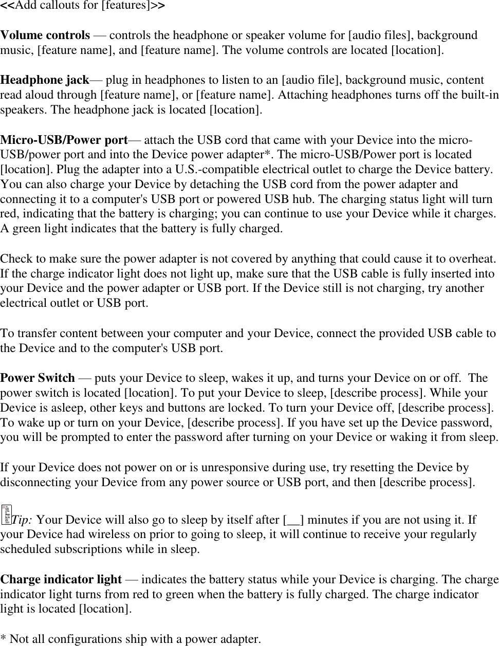   &lt;&lt;Add callouts for [features]&gt;&gt; Volume controls — controls the headphone or speaker volume for [audio files], background music, [feature name], and [feature name]. The volume controls are located [location]. Headphone jack— plug in headphones to listen to an [audio file], background music, content read aloud through [feature name], or [feature name]. Attaching headphones turns off the built-in speakers. The headphone jack is located [location]. Micro-USB/Power port— attach the USB cord that came with your Device into the micro-USB/power port and into the Device power adapter*. The micro-USB/Power port is located [location]. Plug the adapter into a U.S.-compatible electrical outlet to charge the Device battery. You can also charge your Device by detaching the USB cord from the power adapter and connecting it to a computer&apos;s USB port or powered USB hub. The charging status light will turn red, indicating that the battery is charging; you can continue to use your Device while it charges. A green light indicates that the battery is fully charged. Check to make sure the power adapter is not covered by anything that could cause it to overheat. If the charge indicator light does not light up, make sure that the USB cable is fully inserted into your Device and the power adapter or USB port. If the Device still is not charging, try another electrical outlet or USB port. To transfer content between your computer and your Device, connect the provided USB cable to the Device and to the computer&apos;s USB port. Power Switch — puts your Device to sleep, wakes it up, and turns your Device on or off.  The power switch is located [location]. To put your Device to sleep, [describe process]. While your Device is asleep, other keys and buttons are locked. To turn your Device off, [describe process]. To wake up or turn on your Device, [describe process]. If you have set up the Device password, you will be prompted to enter the password after turning on your Device or waking it from sleep. If your Device does not power on or is unresponsive during use, try resetting the Device by disconnecting your Device from any power source or USB port, and then [describe process]. Tip: Your Device will also go to sleep by itself after [__] minutes if you are not using it. If your Device had wireless on prior to going to sleep, it will continue to receive your regularly scheduled subscriptions while in sleep. Charge indicator light — indicates the battery status while your Device is charging. The charge indicator light turns from red to green when the battery is fully charged. The charge indicator light is located [location]. * Not all configurations ship with a power adapter. 