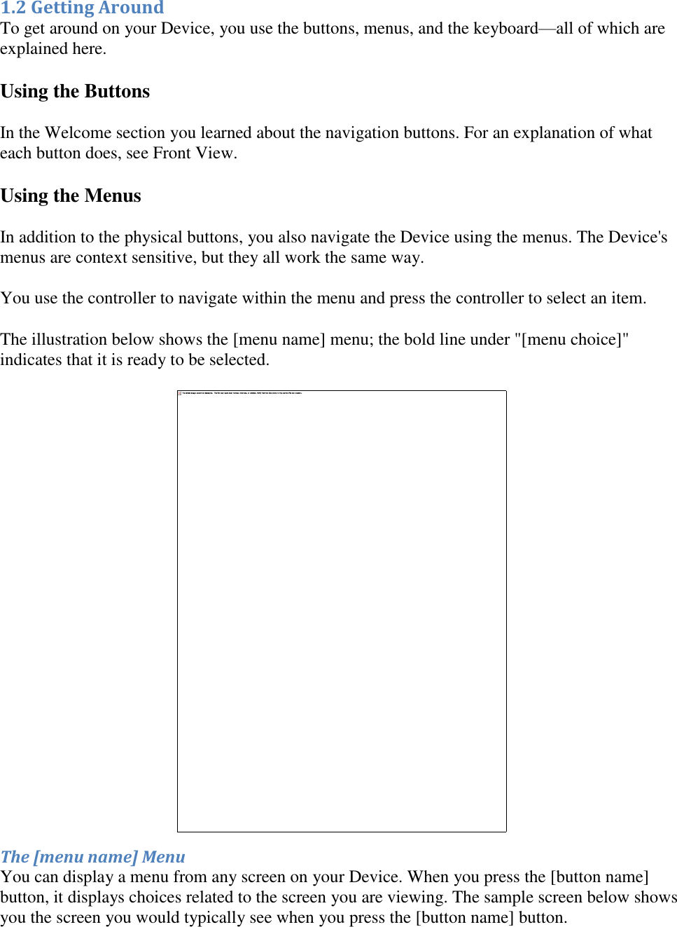   1.2 Getting Around To get around on your Device, you use the buttons, menus, and the keyboard—all of which are explained here. Using the Buttons In the Welcome section you learned about the navigation buttons. For an explanation of what each button does, see Front View. Using the Menus In addition to the physical buttons, you also navigate the Device using the menus. The Device&apos;s menus are context sensitive, but they all work the same way. You use the controller to navigate within the menu and press the controller to select an item.  The illustration below shows the [menu name] menu; the bold line under &quot;[menu choice]&quot; indicates that it is ready to be selected.  The [menu name] Menu You can display a menu from any screen on your Device. When you press the [button name] button, it displays choices related to the screen you are viewing. The sample screen below shows you the screen you would typically see when you press the [button name] button. 