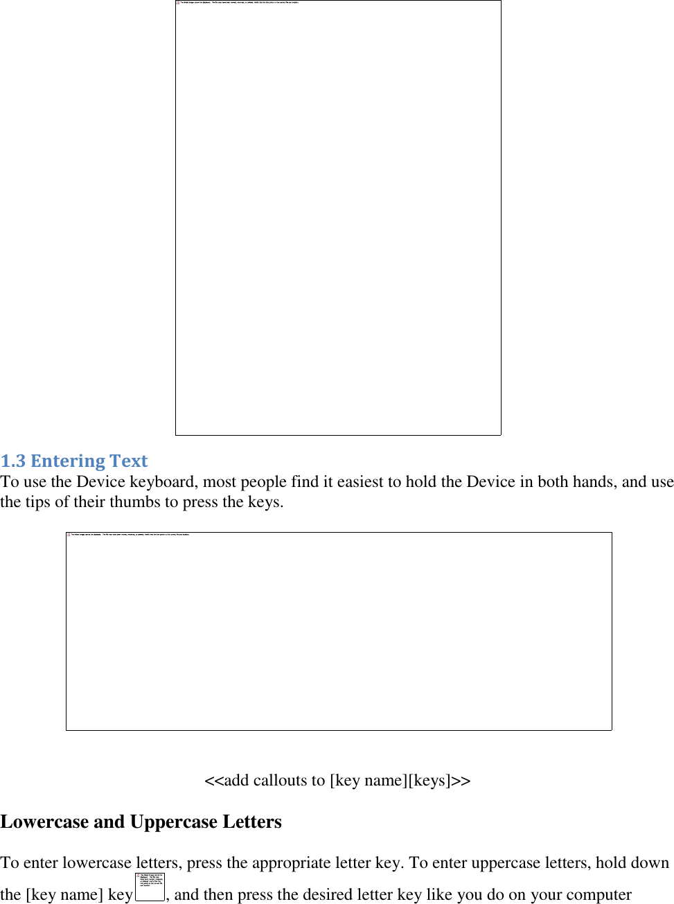    1.3 Entering Text To use the Device keyboard, most people find it easiest to hold the Device in both hands, and use the tips of their thumbs to press the keys.    &lt;&lt;add callouts to [key name][keys]&gt;&gt; Lowercase and Uppercase Letters To enter lowercase letters, press the appropriate letter key. To enter uppercase letters, hold down the [key name] key , and then press the desired letter key like you do on your computer 