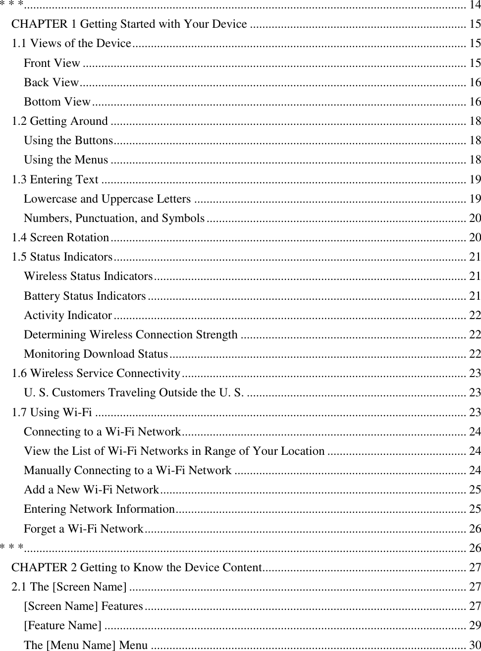   * * *............................................................................................................................................... 14 CHAPTER 1 Getting Started with Your Device ...................................................................... 15 1.1 Views of the Device ............................................................................................................ 15 Front View ............................................................................................................................ 15 Back View ............................................................................................................................. 16 Bottom View ......................................................................................................................... 16 1.2 Getting Around ................................................................................................................... 18 Using the Buttons .................................................................................................................. 18 Using the Menus ................................................................................................................... 18 1.3 Entering Text ...................................................................................................................... 19 Lowercase and Uppercase Letters ........................................................................................ 19 Numbers, Punctuation, and Symbols .................................................................................... 20 1.4 Screen Rotation ................................................................................................................... 20 1.5 Status Indicators .................................................................................................................. 21 Wireless Status Indicators ..................................................................................................... 21 Battery Status Indicators ....................................................................................................... 21 Activity Indicator .................................................................................................................. 22 Determining Wireless Connection Strength ......................................................................... 22 Monitoring Download Status ................................................................................................ 22 1.6 Wireless Service Connectivity ............................................................................................ 23 U. S. Customers Traveling Outside the U. S. ....................................................................... 23 1.7 Using Wi-Fi ........................................................................................................................ 23 Connecting to a Wi-Fi Network ............................................................................................ 24 View the List of Wi-Fi Networks in Range of Your Location ............................................. 24 Manually Connecting to a Wi-Fi Network ........................................................................... 24 Add a New Wi-Fi Network ................................................................................................... 25 Entering Network Information .............................................................................................. 25 Forget a Wi-Fi Network ........................................................................................................ 26 * * *............................................................................................................................................... 26 CHAPTER 2 Getting to Know the Device Content.................................................................. 27 2.1 The [Screen Name] ............................................................................................................. 27 [Screen Name] Features ........................................................................................................ 27 [Feature Name] ..................................................................................................................... 29 The [Menu Name] Menu ...................................................................................................... 30 