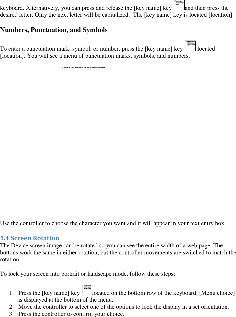   keyboard. Alternatively, you can press and release the [key name] key  and then press the desired letter. Only the next letter will be capitalized.  The [key name] key is located [location]. Numbers, Punctuation, and Symbols To enter a punctuation mark, symbol, or number, press the [key name] key   located [location]. You will see a menu of punctuation marks, symbols, and numbers.  Use the controller to choose the character you want and it will appear in your text entry box. 1.4 Screen Rotation The Device screen image can be rotated so you can see the entire width of a web page. The buttons work the same in either rotation, but the controller movements are switched to match the rotation. To lock your screen into portrait or landscape mode, follow these steps: 1. Press the [key name] key  located on the bottom row of the keyboard. [Menu choice] is displayed at the bottom of the menu.  2. Move the controller to select one of the options to lock the display in a set orientation.  3. Press the controller to confirm your choice. 