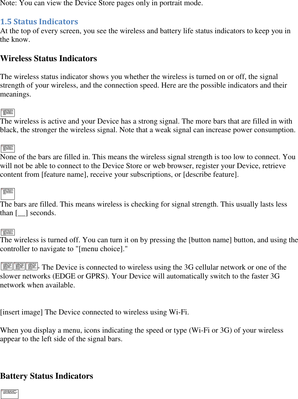   Note: You can view the Device Store pages only in portrait mode. 1.5 Status Indicators At the top of every screen, you see the wireless and battery life status indicators to keep you in the know. Wireless Status Indicators The wireless status indicator shows you whether the wireless is turned on or off, the signal strength of your wireless, and the connection speed. Here are the possible indicators and their meanings.  The wireless is active and your Device has a strong signal. The more bars that are filled in with black, the stronger the wireless signal. Note that a weak signal can increase power consumption.  None of the bars are filled in. This means the wireless signal strength is too low to connect. You will not be able to connect to the Device Store or web browser, register your Device, retrieve content from [feature name], receive your subscriptions, or [describe feature].  The bars are filled. This means wireless is checking for signal strength. This usually lasts less than [__] seconds.  The wireless is turned off. You can turn it on by pressing the [button name] button, and using the controller to navigate to &quot;[menu choice].&quot; - The Device is connected to wireless using the 3G cellular network or one of the slower networks (EDGE or GPRS). Your Device will automatically switch to the faster 3G network when available.  [insert image] The Device connected to wireless using Wi-Fi. When you display a menu, icons indicating the speed or type (Wi-Fi or 3G) of your wireless appear to the left side of the signal bars.  Battery Status Indicators  