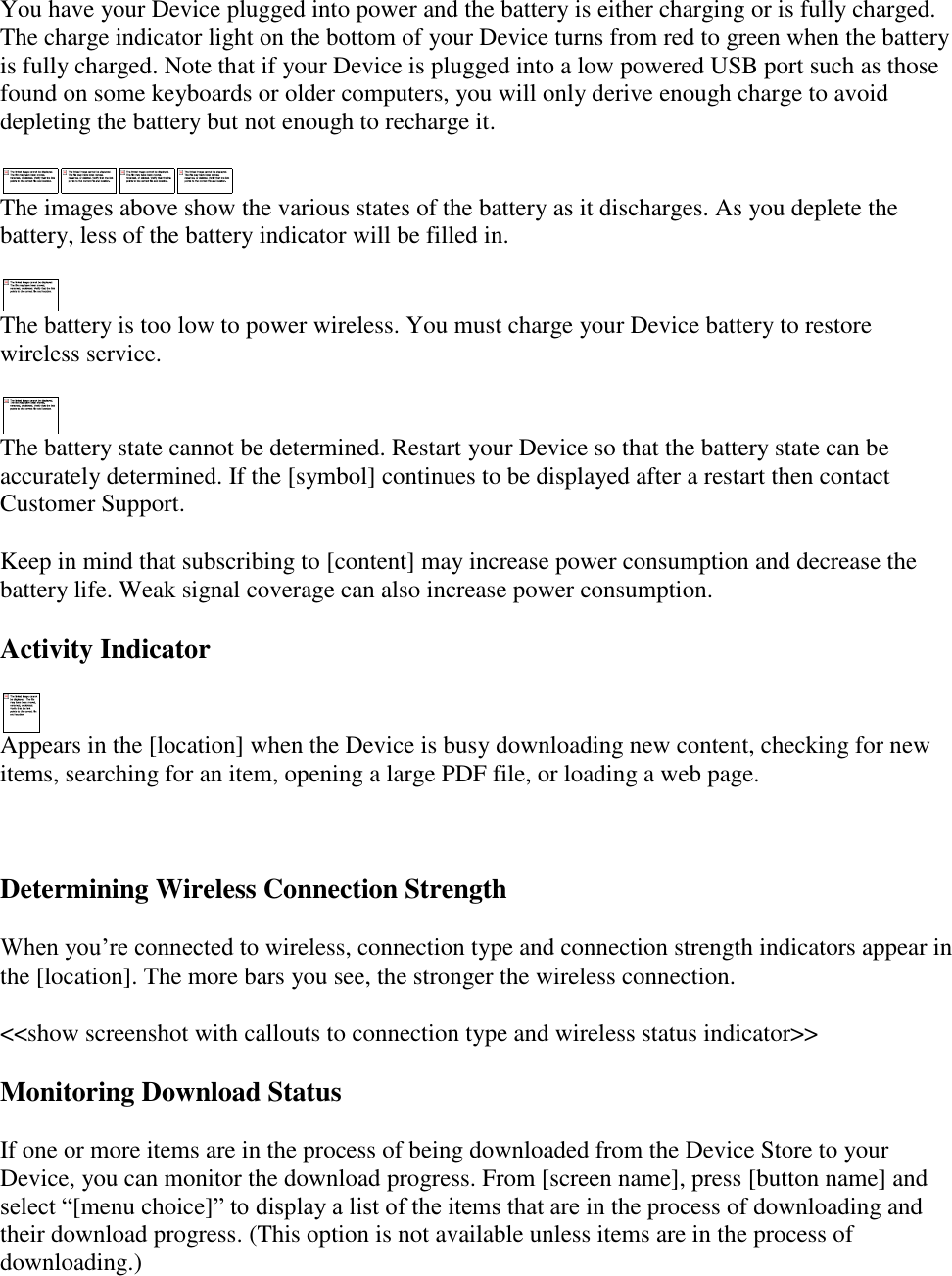   You have your Device plugged into power and the battery is either charging or is fully charged. The charge indicator light on the bottom of your Device turns from red to green when the battery is fully charged. Note that if your Device is plugged into a low powered USB port such as those found on some keyboards or older computers, you will only derive enough charge to avoid depleting the battery but not enough to recharge it.  The images above show the various states of the battery as it discharges. As you deplete the battery, less of the battery indicator will be filled in.  The battery is too low to power wireless. You must charge your Device battery to restore wireless service.  The battery state cannot be determined. Restart your Device so that the battery state can be accurately determined. If the [symbol] continues to be displayed after a restart then contact Customer Support. Keep in mind that subscribing to [content] may increase power consumption and decrease the battery life. Weak signal coverage can also increase power consumption. Activity Indicator  Appears in the [location] when the Device is busy downloading new content, checking for new items, searching for an item, opening a large PDF file, or loading a web page.   Determining Wireless Connection Strength When you’re connected to wireless, connection type and connection strength indicators appear in the [location]. The more bars you see, the stronger the wireless connection.   &lt;&lt;show screenshot with callouts to connection type and wireless status indicator&gt;&gt; Monitoring Download Status  If one or more items are in the process of being downloaded from the Device Store to your Device, you can monitor the download progress. From [screen name], press [button name] and select “[menu choice]” to display a list of the items that are in the process of downloading and their download progress. (This option is not available unless items are in the process of downloading.)  