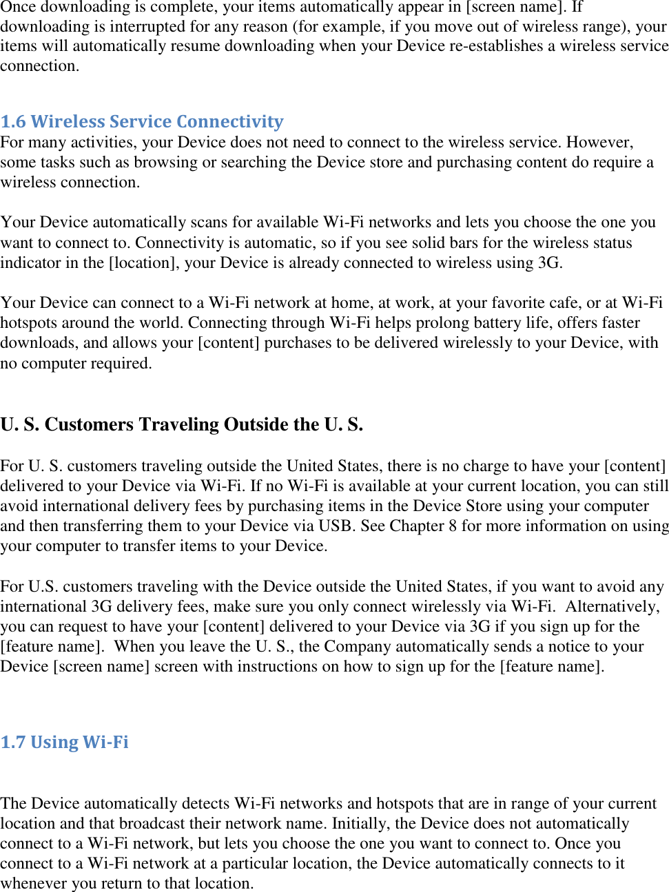    Once downloading is complete, your items automatically appear in [screen name]. If downloading is interrupted for any reason (for example, if you move out of wireless range), your items will automatically resume downloading when your Device re-establishes a wireless service connection.  1.6 Wireless Service Connectivity For many activities, your Device does not need to connect to the wireless service. However, some tasks such as browsing or searching the Device store and purchasing content do require a wireless connection.   Your Device automatically scans for available Wi-Fi networks and lets you choose the one you want to connect to. Connectivity is automatic, so if you see solid bars for the wireless status indicator in the [location], your Device is already connected to wireless using 3G.   Your Device can connect to a Wi-Fi network at home, at work, at your favorite cafe, or at Wi-Fi hotspots around the world. Connecting through Wi-Fi helps prolong battery life, offers faster downloads, and allows your [content] purchases to be delivered wirelessly to your Device, with no computer required.   U. S. Customers Traveling Outside the U. S. For U. S. customers traveling outside the United States, there is no charge to have your [content] delivered to your Device via Wi-Fi. If no Wi-Fi is available at your current location, you can still avoid international delivery fees by purchasing items in the Device Store using your computer and then transferring them to your Device via USB. See Chapter 8 for more information on using your computer to transfer items to your Device.  For U.S. customers traveling with the Device outside the United States, if you want to avoid any international 3G delivery fees, make sure you only connect wirelessly via Wi-Fi.  Alternatively, you can request to have your [content] delivered to your Device via 3G if you sign up for the [feature name].  When you leave the U. S., the Company automatically sends a notice to your Device [screen name] screen with instructions on how to sign up for the [feature name].   1.7 Using Wi-Fi   The Device automatically detects Wi-Fi networks and hotspots that are in range of your current location and that broadcast their network name. Initially, the Device does not automatically connect to a Wi-Fi network, but lets you choose the one you want to connect to. Once you connect to a Wi-Fi network at a particular location, the Device automatically connects to it whenever you return to that location. 