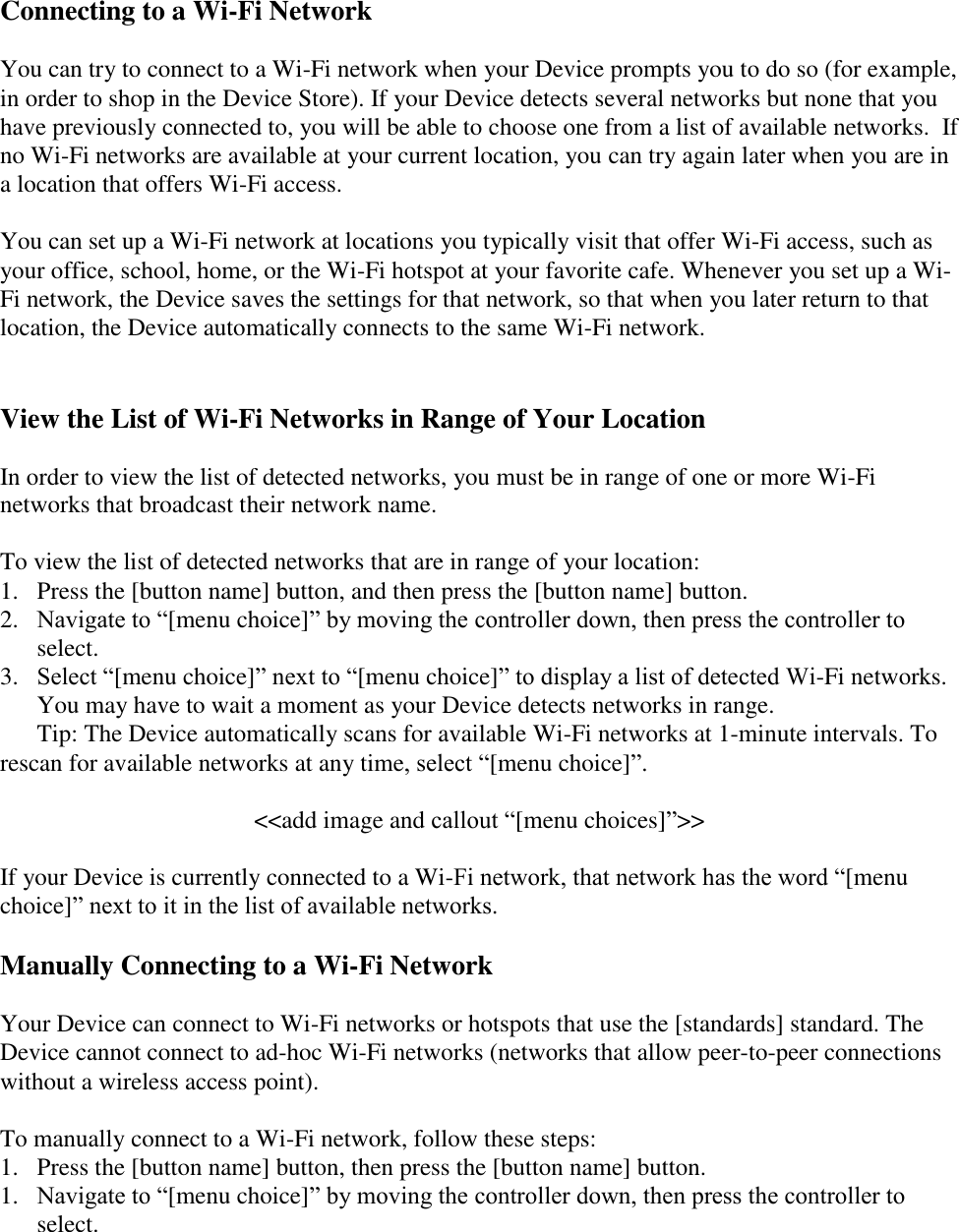    Connecting to a Wi-Fi Network You can try to connect to a Wi-Fi network when your Device prompts you to do so (for example, in order to shop in the Device Store). If your Device detects several networks but none that you have previously connected to, you will be able to choose one from a list of available networks.  If no Wi-Fi networks are available at your current location, you can try again later when you are in a location that offers Wi-Fi access.   You can set up a Wi-Fi network at locations you typically visit that offer Wi-Fi access, such as your office, school, home, or the Wi-Fi hotspot at your favorite cafe. Whenever you set up a Wi-Fi network, the Device saves the settings for that network, so that when you later return to that location, the Device automatically connects to the same Wi-Fi network.  View the List of Wi-Fi Networks in Range of Your Location In order to view the list of detected networks, you must be in range of one or more Wi-Fi networks that broadcast their network name.  To view the list of detected networks that are in range of your location: 1. Press the [button name] button, and then press the [button name] button. 2. Navigate to “[menu choice]” by moving the controller down, then press the controller to select. 3.  Select “[menu choice]” next to “[menu choice]” to display a list of detected Wi-Fi networks. You may have to wait a moment as your Device detects networks in range.    Tip: The Device automatically scans for available Wi-Fi networks at 1-minute intervals. To rescan for available networks at any time, select “[menu choice]”.   &lt;&lt;add image and callout “[menu choices]”&gt;&gt;  If your Device is currently connected to a Wi-Fi network, that network has the word “[menu choice]” next to it in the list of available networks. Manually Connecting to a Wi-Fi Network Your Device can connect to Wi-Fi networks or hotspots that use the [standards] standard. The Device cannot connect to ad-hoc Wi-Fi networks (networks that allow peer-to-peer connections without a wireless access point).   To manually connect to a Wi-Fi network, follow these steps: 1.  Press the [button name] button, then press the [button name] button. 1. Navigate to “[menu choice]” by moving the controller down, then press the controller to select. 