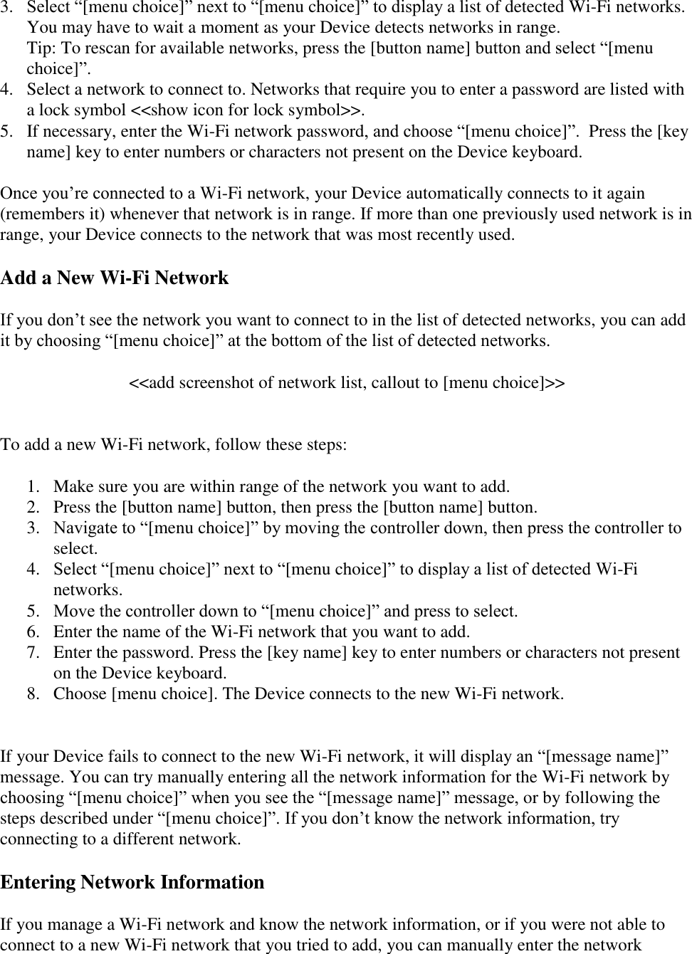   3.  Select “[menu choice]” next to “[menu choice]” to display a list of detected Wi-Fi networks. You may have to wait a moment as your Device detects networks in range.  Tip: To rescan for available networks, press the [button name] button and select “[menu choice]”. 4.  Select a network to connect to. Networks that require you to enter a password are listed with a lock symbol &lt;&lt;show icon for lock symbol&gt;&gt;.  5.  If necessary, enter the Wi-Fi network password, and choose “[menu choice]”.  Press the [key name] key to enter numbers or characters not present on the Device keyboard.  Once you’re connected to a Wi-Fi network, your Device automatically connects to it again (remembers it) whenever that network is in range. If more than one previously used network is in range, your Device connects to the network that was most recently used. Add a New Wi-Fi Network If you don’t see the network you want to connect to in the list of detected networks, you can add it by choosing “[menu choice]” at the bottom of the list of detected networks.  &lt;&lt;add screenshot of network list, callout to [menu choice]&gt;&gt;   To add a new Wi-Fi network, follow these steps:  1. Make sure you are within range of the network you want to add. 2. Press the [button name] button, then press the [button name] button. 3. Navigate to “[menu choice]” by moving the controller down, then press the controller to select. 4. Select “[menu choice]” next to “[menu choice]” to display a list of detected Wi-Fi networks.  5. Move the controller down to “[menu choice]” and press to select. 6. Enter the name of the Wi-Fi network that you want to add. 7. Enter the password. Press the [key name] key to enter numbers or characters not present on the Device keyboard. 8. Choose [menu choice]. The Device connects to the new Wi-Fi network.   If your Device fails to connect to the new Wi-Fi network, it will display an “[message name]” message. You can try manually entering all the network information for the Wi-Fi network by choosing “[menu choice]” when you see the “[message name]” message, or by following the steps described under “[menu choice]”. If you don’t know the network information, try connecting to a different network. Entering Network Information If you manage a Wi-Fi network and know the network information, or if you were not able to connect to a new Wi-Fi network that you tried to add, you can manually enter the network 