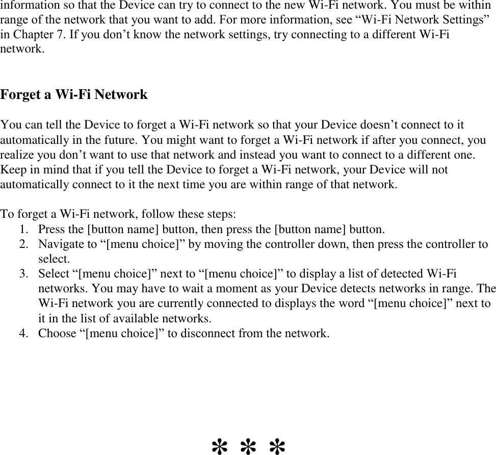   information so that the Device can try to connect to the new Wi-Fi network. You must be within range of the network that you want to add. For more information, see “Wi-Fi Network Settings” in Chapter 7. If you don’t know the network settings, try connecting to a different Wi-Fi network.  Forget a Wi-Fi Network You can tell the Device to forget a Wi-Fi network so that your Device doesn’t connect to it automatically in the future. You might want to forget a Wi-Fi network if after you connect, you realize you don’t want to use that network and instead you want to connect to a different one. Keep in mind that if you tell the Device to forget a Wi-Fi network, your Device will not automatically connect to it the next time you are within range of that network.  To forget a Wi-Fi network, follow these steps: 1. Press the [button name] button, then press the [button name] button. 2. Navigate to “[menu choice]” by moving the controller down, then press the controller to select. 3. Select “[menu choice]” next to “[menu choice]” to display a list of detected Wi-Fi networks. You may have to wait a moment as your Device detects networks in range. The Wi-Fi network you are currently connected to displays the word “[menu choice]” next to it in the list of available networks. 4. Choose “[menu choice]” to disconnect from the network.      * * * 