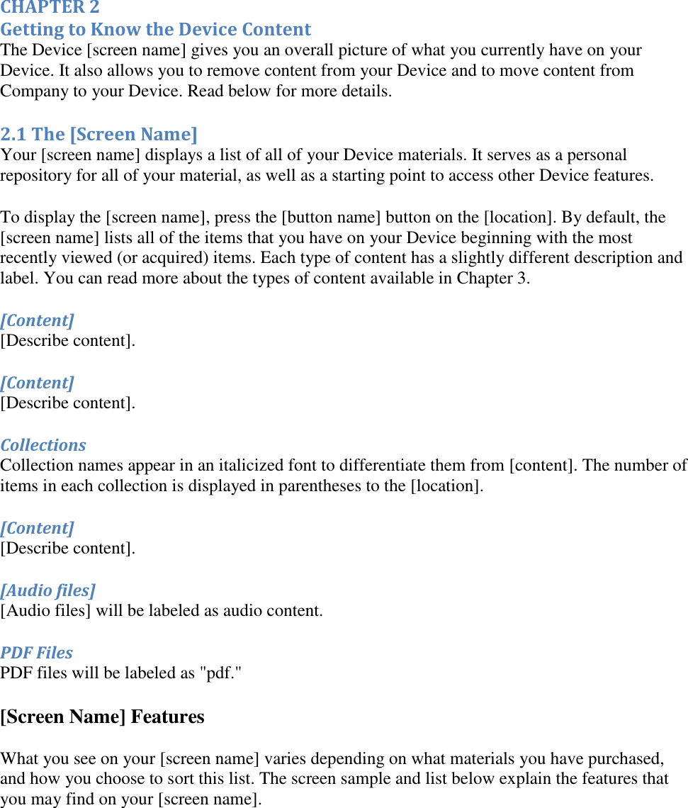   CHAPTER 2 Getting to Know the Device Content The Device [screen name] gives you an overall picture of what you currently have on your Device. It also allows you to remove content from your Device and to move content from Company to your Device. Read below for more details. 2.1 The [Screen Name] Your [screen name] displays a list of all of your Device materials. It serves as a personal repository for all of your material, as well as a starting point to access other Device features.  To display the [screen name], press the [button name] button on the [location]. By default, the [screen name] lists all of the items that you have on your Device beginning with the most recently viewed (or acquired) items. Each type of content has a slightly different description and label. You can read more about the types of content available in Chapter 3. [Content] [Describe content]. [Content] [Describe content]. Collections Collection names appear in an italicized font to differentiate them from [content]. The number of items in each collection is displayed in parentheses to the [location]. [Content] [Describe content]. [Audio files] [Audio files] will be labeled as audio content.  PDF Files PDF files will be labeled as &quot;pdf.&quot;  [Screen Name] Features What you see on your [screen name] varies depending on what materials you have purchased, and how you choose to sort this list. The screen sample and list below explain the features that you may find on your [screen name]. 