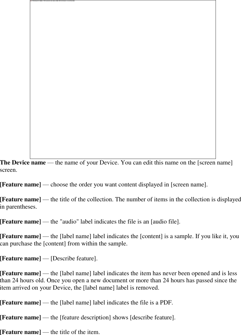    The Device name — the name of your Device. You can edit this name on the [screen name] screen. [Feature name] — choose the order you want content displayed in [screen name]. [Feature name] — the title of the collection. The number of items in the collection is displayed in parentheses. [Feature name] — the &quot;audio&quot; label indicates the file is an [audio file]. [Feature name] — the [label name] label indicates the [content] is a sample. If you like it, you can purchase the [content] from within the sample. [Feature name] — [Describe feature]. [Feature name] — the [label name] label indicates the item has never been opened and is less than 24 hours old. Once you open a new document or more than 24 hours has passed since the item arrived on your Device, the [label name] label is removed. [Feature name] — the [label name] label indicates the file is a PDF. [Feature name] — the [feature description] shows [describe feature]. [Feature name] — the title of the item. 