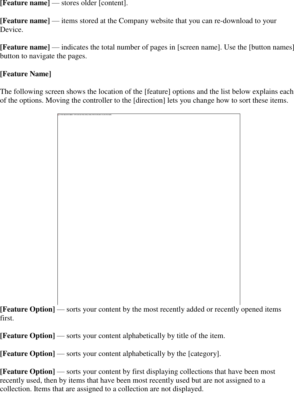   [Feature name] — stores older [content]. [Feature name] — items stored at the Company website that you can re-download to your Device. [Feature name] — indicates the total number of pages in [screen name]. Use the [button names] button to navigate the pages. [Feature Name] The following screen shows the location of the [feature] options and the list below explains each of the options. Moving the controller to the [direction] lets you change how to sort these items.   [Feature Option] — sorts your content by the most recently added or recently opened items first. [Feature Option] — sorts your content alphabetically by title of the item. [Feature Option] — sorts your content alphabetically by the [category].  [Feature Option] — sorts your content by first displaying collections that have been most recently used, then by items that have been most recently used but are not assigned to a collection. Items that are assigned to a collection are not displayed. 