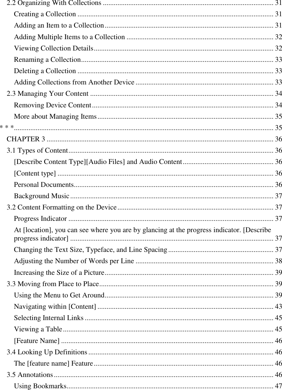   2.2 Organizing With Collections .............................................................................................. 31 Creating a Collection ............................................................................................................ 31 Adding an Item to a Collection ............................................................................................. 31 Adding Multiple Items to a Collection ................................................................................. 32 Viewing Collection Details ................................................................................................... 32 Renaming a Collection .......................................................................................................... 33 Deleting a Collection ............................................................................................................ 33 Adding Collections from Another Device ............................................................................ 33 2.3 Managing Your Content ..................................................................................................... 34 Removing Device Content .................................................................................................... 34 More about Managing Items ................................................................................................. 35 * * *............................................................................................................................................... 35 CHAPTER 3 ............................................................................................................................. 36 3.1 Types of Content ................................................................................................................. 36 [Describe Content Type][Audio Files] and Audio Content .................................................. 36 [Content type] ....................................................................................................................... 36 Personal Documents.............................................................................................................. 36 Background Music ................................................................................................................ 37 3.2 Content Formatting on the Device ...................................................................................... 37 Progress Indicator ................................................................................................................. 37 At [location], you can see where you are by glancing at the progress indicator. [Describe progress indicator] ................................................................................................................ 37 Changing the Text Size, Typeface, and Line Spacing .......................................................... 37 Adjusting the Number of Words per Line ............................................................................ 38 Increasing the Size of a Picture ............................................................................................. 39 3.3 Moving from Place to Place ................................................................................................ 39 Using the Menu to Get Around ............................................................................................. 39 Navigating within [Content] ................................................................................................. 43 Selecting Internal Links ........................................................................................................ 45 Viewing a Table .................................................................................................................... 45 [Feature Name] ..................................................................................................................... 46 3.4 Looking Up Definitions ...................................................................................................... 46 The [feature name] Feature ................................................................................................... 46 3.5 Annotations ......................................................................................................................... 46 Using Bookmarks.................................................................................................................. 47 