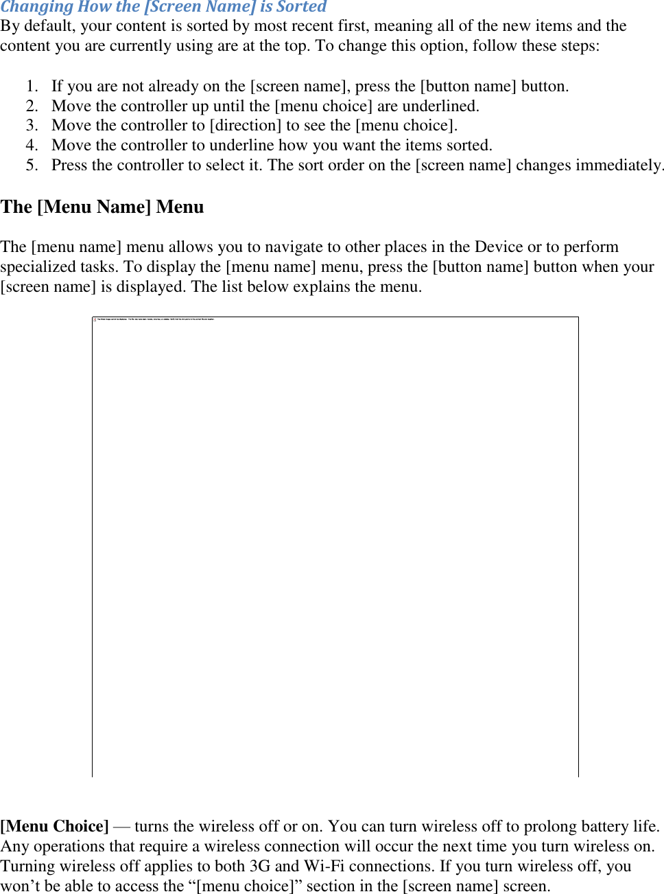   Changing How the [Screen Name] is Sorted By default, your content is sorted by most recent first, meaning all of the new items and the content you are currently using are at the top. To change this option, follow these steps: 1. If you are not already on the [screen name], press the [button name] button.  2. Move the controller up until the [menu choice] are underlined.  3. Move the controller to [direction] to see the [menu choice].  4. Move the controller to underline how you want the items sorted.  5. Press the controller to select it. The sort order on the [screen name] changes immediately. The [Menu Name] Menu The [menu name] menu allows you to navigate to other places in the Device or to perform specialized tasks. To display the [menu name] menu, press the [button name] button when your [screen name] is displayed. The list below explains the menu.    [Menu Choice] — turns the wireless off or on. You can turn wireless off to prolong battery life. Any operations that require a wireless connection will occur the next time you turn wireless on. Turning wireless off applies to both 3G and Wi-Fi connections. If you turn wireless off, you won’t be able to access the “[menu choice]” section in the [screen name] screen. 