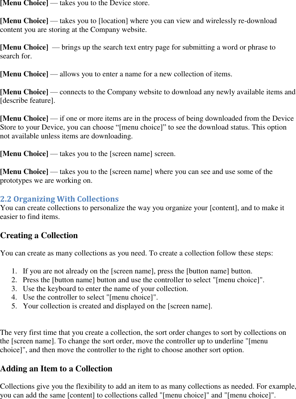   [Menu Choice] — takes you to the Device store. [Menu Choice] — takes you to [location] where you can view and wirelessly re-download content you are storing at the Company website. [Menu Choice]  — brings up the search text entry page for submitting a word or phrase to search for. [Menu Choice] — allows you to enter a name for a new collection of items. [Menu Choice] — connects to the Company website to download any newly available items and [describe feature]. [Menu Choice] — if one or more items are in the process of being downloaded from the Device Store to your Device, you can choose “[menu choice]” to see the download status. This option not available unless items are downloading.  [Menu Choice] — takes you to the [screen name] screen. [Menu Choice] — takes you to the [screen name] where you can see and use some of the prototypes we are working on. 2.2 Organizing With Collections You can create collections to personalize the way you organize your [content], and to make it easier to find items. Creating a Collection You can create as many collections as you need. To create a collection follow these steps: 1. If you are not already on the [screen name], press the [button name] button.  2. Press the [button name] button and use the controller to select &quot;[menu choice]&quot;. 3. Use the keyboard to enter the name of your collection. 4. Use the controller to select &quot;[menu choice]&quot;. 5. Your collection is created and displayed on the [screen name].   The very first time that you create a collection, the sort order changes to sort by collections on the [screen name]. To change the sort order, move the controller up to underline &quot;[menu choice]&quot;, and then move the controller to the right to choose another sort option. Adding an Item to a Collection Collections give you the flexibility to add an item to as many collections as needed. For example, you can add the same [content] to collections called &quot;[menu choice]&quot; and &quot;[menu choice]&quot;.  